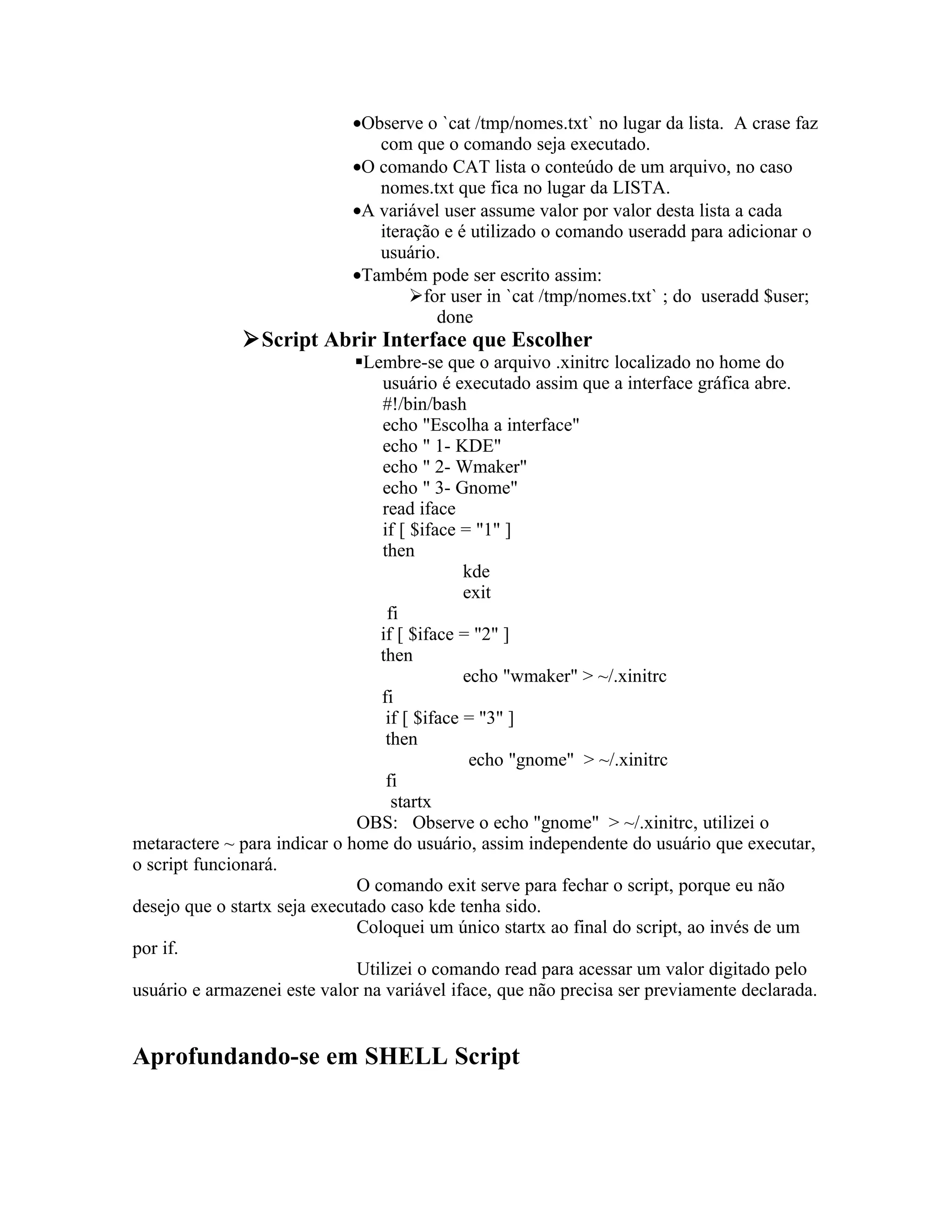 •Observe o `cat /tmp/nomes.txt` no lugar da lista. A crase faz
                                com que o comando seja executado.
                             •O comando CAT lista o conteúdo de um arquivo, no caso
                                nomes.txt que fica no lugar da LISTA.
                             •A variável user assume valor por valor desta lista a cada
                                iteração e é utilizado o comando useradd para adicionar o
                                usuário.
                             •Também pode ser escrito assim:
                                    for user in `cat /tmp/nomes.txt` ; do useradd $user;
                                        done
              Script Abrir Interface que Escolher
                              Lembre-se que o arquivo .xinitrc localizado no home do
                                  usuário é executado assim que a interface gráfica abre.
                                  #!/bin/bash
                                  echo "Escolha a interface"
                                  echo " 1- KDE"
                                  echo " 2- Wmaker"
                                  echo " 3- Gnome"
                                  read iface
                                  if [ $iface = "1" ]
                                  then
                                               kde
                                               exit
                                   fi
                                  if [ $iface = "2" ]
                                  then
                                               echo "wmaker" > ~/.xinitrc
                                  fi
                                   if [ $iface = "3" ]
                                   then
                                                echo "gnome" > ~/.xinitrc
                                   fi
                                    startx
                               OBS: Observe o echo "gnome" > ~/.xinitrc, utilizei o
metaractere ~ para indicar o home do usuário, assim independente do usuário que executar,
o script funcionará.
                               O comando exit serve para fechar o script, porque eu não
desejo que o startx seja executado caso kde tenha sido.
                               Coloquei um único startx ao final do script, ao invés de um
por if.
                               Utilizei o comando read para acessar um valor digitado pelo
usuário e armazenei este valor na variável iface, que não precisa ser previamente declarada.


Aprofundando-se em SHELL Script
 