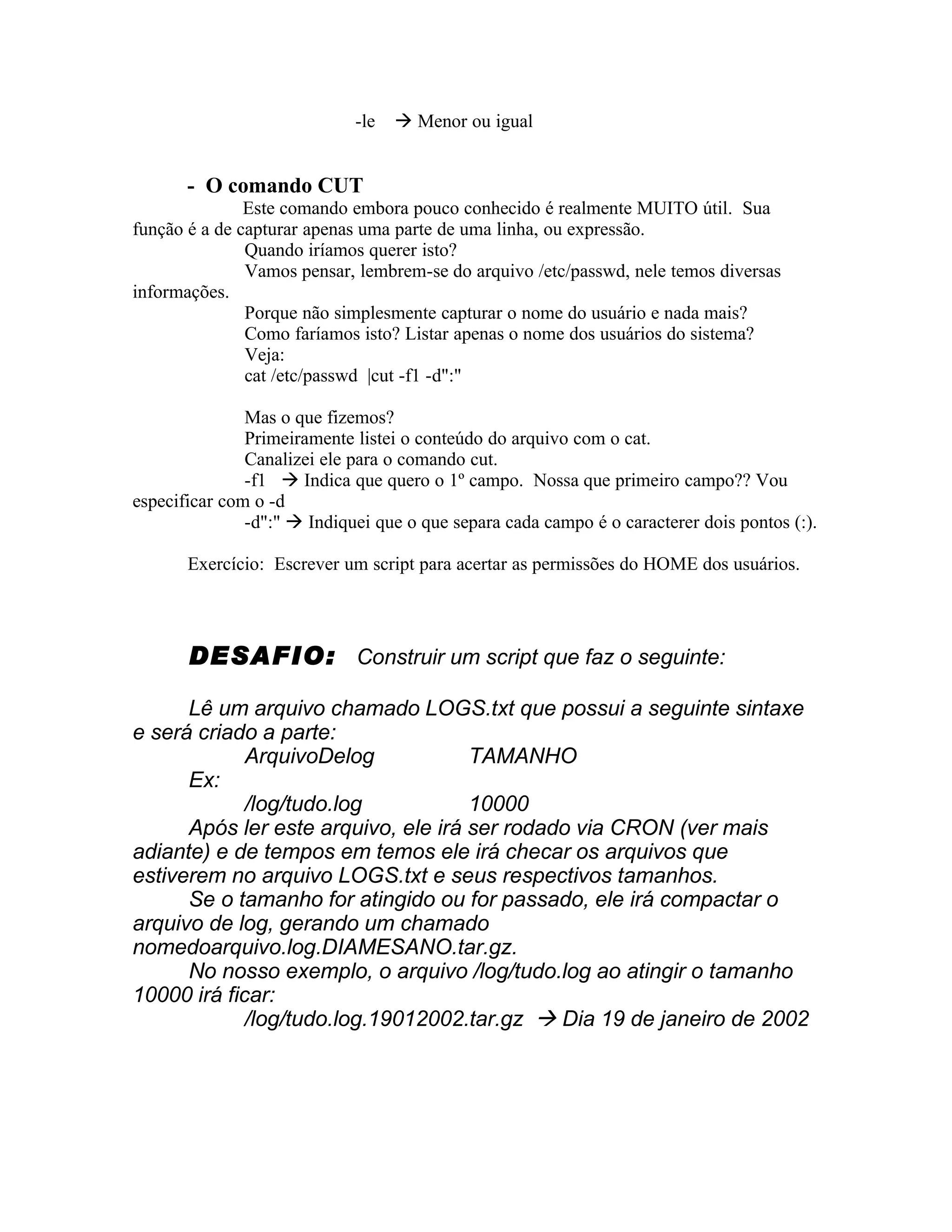 -le    Menor ou igual


       - O comando CUT
               Este comando embora pouco conhecido é realmente MUITO útil. Sua
função é a de capturar apenas uma parte de uma linha, ou expressão.
               Quando iríamos querer isto?
               Vamos pensar, lembrem-se do arquivo /etc/passwd, nele temos diversas
informações.
               Porque não simplesmente capturar o nome do usuário e nada mais?
               Como faríamos isto? Listar apenas o nome dos usuários do sistema?
               Veja:
               cat /etc/passwd |cut -f1 -d":"

               Mas o que fizemos?
               Primeiramente listei o conteúdo do arquivo com o cat.
               Canalizei ele para o comando cut.
               -f1  Indica que quero o 1º campo. Nossa que primeiro campo?? Vou
especificar com o -d
               -d":"  Indiquei que o que separa cada campo é o caracterer dois pontos (:).

       Exercício: Escrever um script para acertar as permissões do HOME dos usuários.




       DESAFIO: Construir um script que faz o seguinte:

      Lê um arquivo chamado LOGS.txt que possui a seguinte sintaxe
e será criado a parte:
             ArquivoDelog            TAMANHO
      Ex:
             /log/tudo.log           10000
      Após ler este arquivo, ele irá ser rodado via CRON (ver mais
adiante) e de tempos em temos ele irá checar os arquivos que
estiverem no arquivo LOGS.txt e seus respectivos tamanhos.
      Se o tamanho for atingido ou for passado, ele irá compactar o
arquivo de log, gerando um chamado
nomedoarquivo.log.DIAMESANO.tar.gz.
      No nosso exemplo, o arquivo /log/tudo.log ao atingir o tamanho
10000 irá ficar:
             /log/tudo.log.19012002.tar.gz  Dia 19 de janeiro de 2002
 