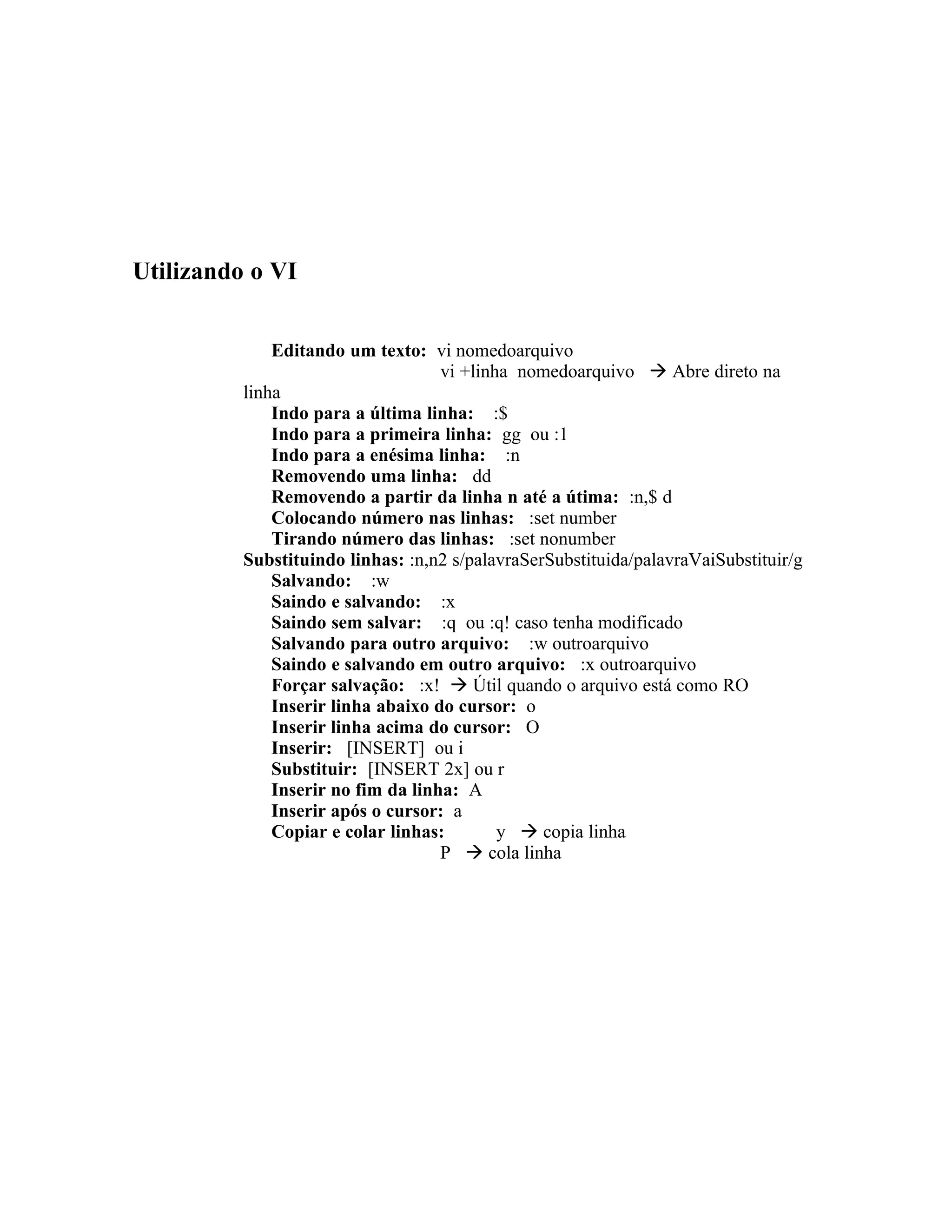 Utilizando o VI


              Editando um texto: vi nomedoarquivo
                                    vi +linha nomedoarquivo  Abre direto na
          linha
              Indo para a última linha: :$
              Indo para a primeira linha: gg ou :1
              Indo para a enésima linha: :n
              Removendo uma linha: dd
              Removendo a partir da linha n até a útima: :n,$ d
              Colocando número nas linhas: :set number
              Tirando número das linhas: :set nonumber
          Substituindo linhas: :n,n2 s/palavraSerSubstituida/palavraVaiSubstituir/g
              Salvando: :w
              Saindo e salvando: :x
              Saindo sem salvar: :q ou :q! caso tenha modificado
              Salvando para outro arquivo: :w outroarquivo
              Saindo e salvando em outro arquivo: :x outroarquivo
              Forçar salvação: :x!  Útil quando o arquivo está como RO
              Inserir linha abaixo do cursor: o
              Inserir linha acima do cursor: O
              Inserir: [INSERT] ou i
              Substituir: [INSERT 2x] ou r
              Inserir no fim da linha: A
              Inserir após o cursor: a
              Copiar e colar linhas:        y  copia linha
                                    P  cola linha
 