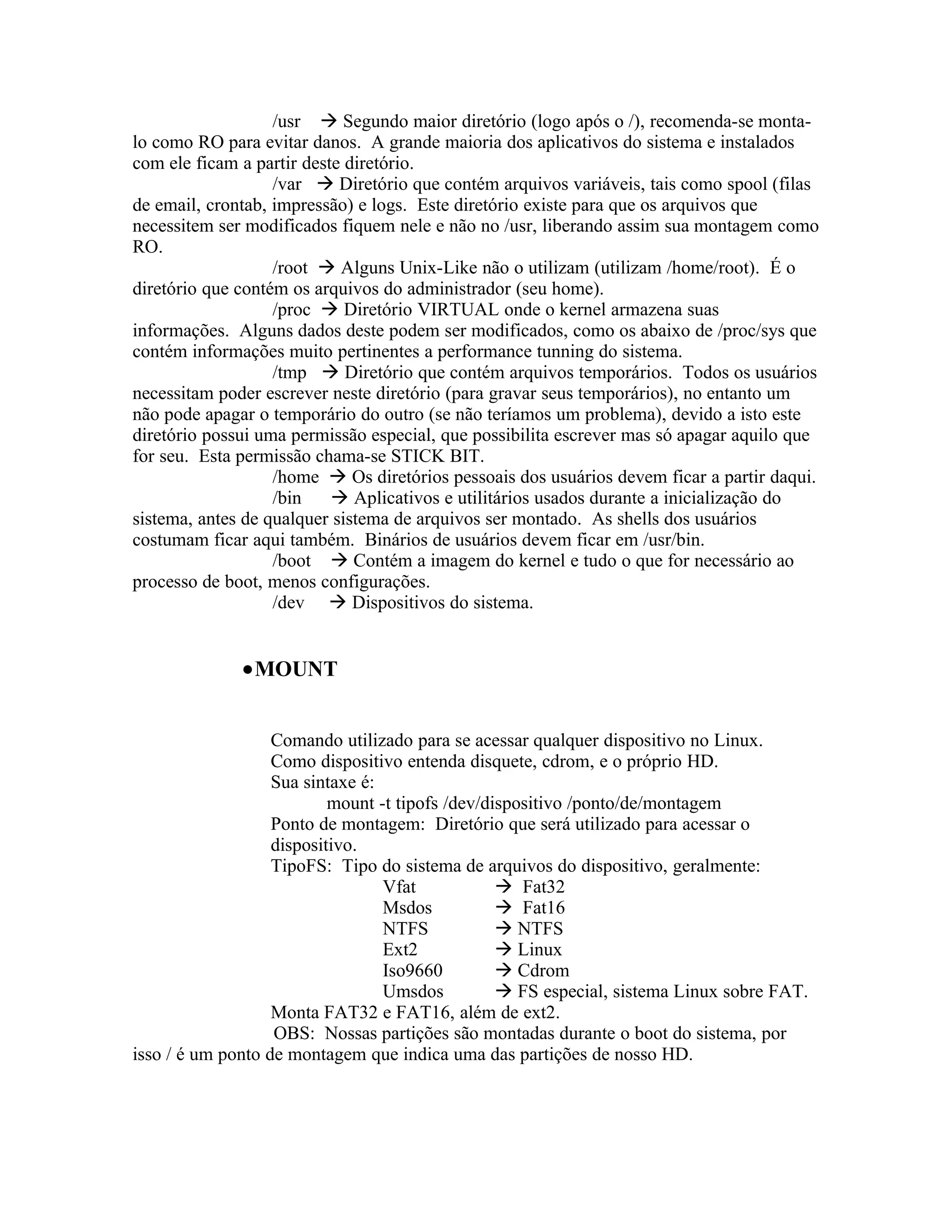 /usr  Segundo maior diretório (logo após o /), recomenda-se monta-
lo como RO para evitar danos. A grande maioria dos aplicativos do sistema e instalados
com ele ficam a partir deste diretório.
                   /var  Diretório que contém arquivos variáveis, tais como spool (filas
de email, crontab, impressão) e logs. Este diretório existe para que os arquivos que
necessitem ser modificados fiquem nele e não no /usr, liberando assim sua montagem como
RO.
                   /root  Alguns Unix-Like não o utilizam (utilizam /home/root). É o
diretório que contém os arquivos do administrador (seu home).
                   /proc  Diretório VIRTUAL onde o kernel armazena suas
informações. Alguns dados deste podem ser modificados, como os abaixo de /proc/sys que
contém informações muito pertinentes a performance tunning do sistema.
                   /tmp  Diretório que contém arquivos temporários. Todos os usuários
necessitam poder escrever neste diretório (para gravar seus temporários), no entanto um
não pode apagar o temporário do outro (se não teríamos um problema), devido a isto este
diretório possui uma permissão especial, que possibilita escrever mas só apagar aquilo que
for seu. Esta permissão chama-se STICK BIT.
                   /home  Os diretórios pessoais dos usuários devem ficar a partir daqui.
                   /bin     Aplicativos e utilitários usados durante a inicialização do
sistema, antes de qualquer sistema de arquivos ser montado. As shells dos usuários
costumam ficar aqui também. Binários de usuários devem ficar em /usr/bin.
                   /boot  Contém a imagem do kernel e tudo o que for necessário ao
processo de boot, menos configurações.
                   /dev  Dispositivos do sistema.


              •MOUNT


                   Comando utilizado para se acessar qualquer dispositivo no Linux.
                   Como dispositivo entenda disquete, cdrom, e o próprio HD.
                   Sua sintaxe é:
                           mount -t tipofs /dev/dispositivo /ponto/de/montagem
                   Ponto de montagem: Diretório que será utilizado para acessar o
                   dispositivo.
                   TipoFS: Tipo do sistema de arquivos do dispositivo, geralmente:
                                  Vfat             Fat32
                                  Msdos            Fat16
                                  NTFS             NTFS
                                  Ext2             Linux
                                  Iso9660          Cdrom
                                  Umsdos           FS especial, sistema Linux sobre FAT.
                   Monta FAT32 e FAT16, além de ext2.
                   OBS: Nossas partições são montadas durante o boot do sistema, por
isso / é um ponto de montagem que indica uma das partições de nosso HD.
 