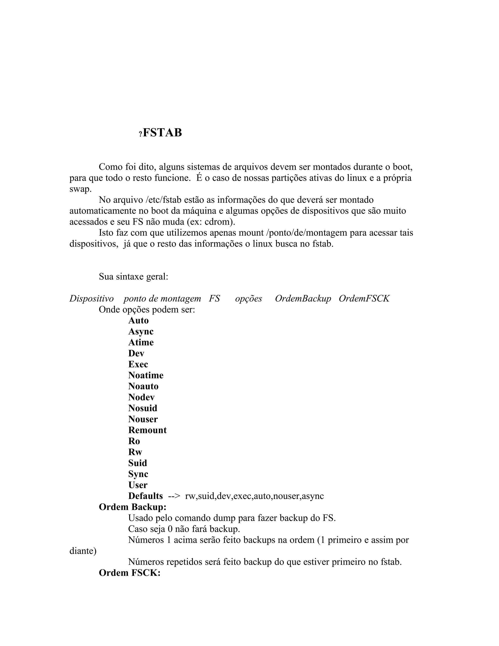 ?   FSTAB

        Como foi dito, alguns sistemas de arquivos devem ser montados durante o boot,
para que todo o resto funcione. É o caso de nossas partições ativas do linux e a própria
swap.
        No arquivo /etc/fstab estão as informações do que deverá ser montado
automaticamente no boot da máquina e algumas opções de dispositivos que são muito
acessados e seu FS não muda (ex: cdrom).
        Isto faz com que utilizemos apenas mount /ponto/de/montagem para acessar tais
dispositivos, já que o resto das informações o linux busca no fstab.


       Sua sintaxe geral:

Dispositivo ponto de montagem FS         opções OrdemBackup OrdemFSCK
        Onde opções podem ser:
              Auto
              Async
              Atime
              Dev
              Exec
              Noatime
              Noauto
              Nodev
              Nosuid
              Nouser
              Remount
              Ro
              Rw
              Suid
              Sync
              User
              Defaults --> rw,suid,dev,exec,auto,nouser,async
        Ordem Backup:
              Usado pelo comando dump para fazer backup do FS.
              Caso seja 0 não fará backup.
              Números 1 acima serão feito backups na ordem (1 primeiro e assim por
diante)
              Números repetidos será feito backup do que estiver primeiro no fstab.
        Ordem FSCK:
 