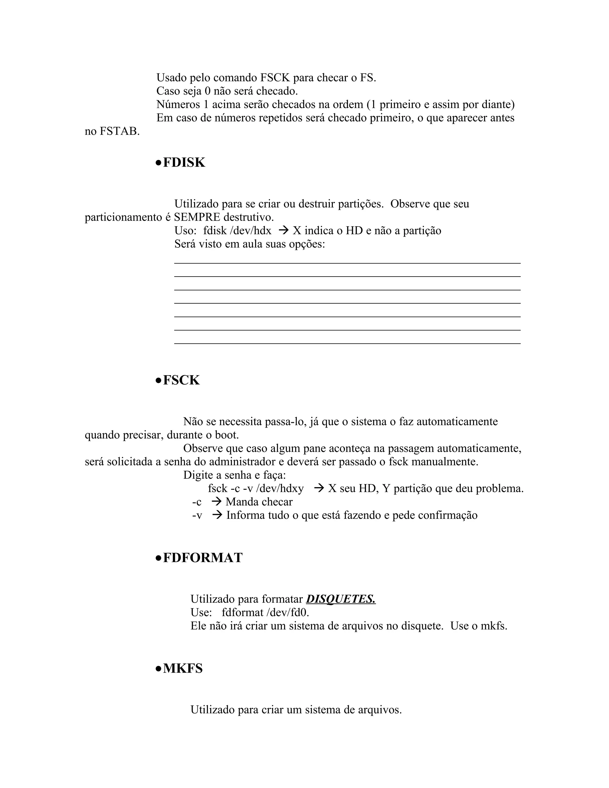 Usado pelo comando FSCK para checar o FS.
              Caso seja 0 não será checado.
              Números 1 acima serão checados na ordem (1 primeiro e assim por diante)
              Em caso de números repetidos será checado primeiro, o que aparecer antes
no FSTAB.

              •FDISK

                  Utilizado para se criar ou destruir partições. Observe que seu
particionamento é SEMPRE destrutivo.
                  Uso: fdisk /dev/hdx  X indica o HD e não a partição
                  Será visto em aula suas opções:
                  __________________________________________________________
                  __________________________________________________________
                  __________________________________________________________
                  __________________________________________________________
                  __________________________________________________________
                  __________________________________________________________
                  __________________________________________________________


              •FSCK

                      Não se necessita passa-lo, já que o sistema o faz automaticamente
quando precisar, durante o boot.
                      Observe que caso algum pane aconteça na passagem automaticamente,
será solicitada a senha do administrador e deverá ser passado o fsck manualmente.
                      Digite a senha e faça:
                           fsck -c -v /dev/hdxy  X seu HD, Y partição que deu problema.
                       -c  Manda checar
                       -v  Informa tudo o que está fazendo e pede confirmação


              •FDFORMAT

                     Utilizado para formatar DISQUETES.
                     Use: fdformat /dev/fd0.
                     Ele não irá criar um sistema de arquivos no disquete. Use o mkfs.


              •MKFS

                     Utilizado para criar um sistema de arquivos.
 