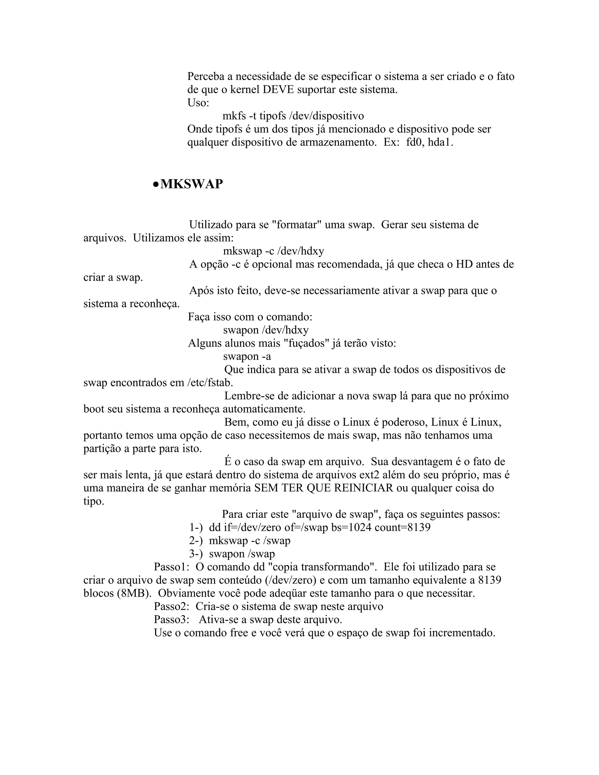 Perceba a necessidade de se especificar o sistema a ser criado e o fato
                      de que o kernel DEVE suportar este sistema.
                      Uso:
                             mkfs -t tipofs /dev/dispositivo
                      Onde tipofs é um dos tipos já mencionado e dispositivo pode ser
                      qualquer dispositivo de armazenamento. Ex: fd0, hda1.


              •MKSWAP

                        Utilizado para se "formatar" uma swap. Gerar seu sistema de
arquivos. Utilizamos ele assim:
                                mkswap -c /dev/hdxy
                        A opção -c é opcional mas recomendada, já que checa o HD antes de
criar a swap.
                        Após isto feito, deve-se necessariamente ativar a swap para que o
sistema a reconheça.
                        Faça isso com o comando:
                                swapon /dev/hdxy
                        Alguns alunos mais "fuçados" já terão visto:
                                swapon -a
                                Que indica para se ativar a swap de todos os dispositivos de
swap encontrados em /etc/fstab.
                                Lembre-se de adicionar a nova swap lá para que no próximo
boot seu sistema a reconheça automaticamente.
                                Bem, como eu já disse o Linux é poderoso, Linux é Linux,
portanto temos uma opção de caso necessitemos de mais swap, mas não tenhamos uma
partição a parte para isto.
                                É o caso da swap em arquivo. Sua desvantagem é o fato de
ser mais lenta, já que estará dentro do sistema de arquivos ext2 além do seu próprio, mas é
uma maneira de se ganhar memória SEM TER QUE REINICIAR ou qualquer coisa do
tipo.
                               Para criar este "arquivo de swap", faça os seguintes passos:
                        1-) dd if=/dev/zero of=/swap bs=1024 count=8139
                        2-) mkswap -c /swap
                        3-) swapon /swap
                Passo1: O comando dd "copia transformando". Ele foi utilizado para se
criar o arquivo de swap sem conteúdo (/dev/zero) e com um tamanho equivalente a 8139
blocos (8MB). Obviamente você pode adeqüar este tamanho para o que necessitar.
                Passo2: Cria-se o sistema de swap neste arquivo
                Passo3: Ativa-se a swap deste arquivo.
                Use o comando free e você verá que o espaço de swap foi incrementado.
 
