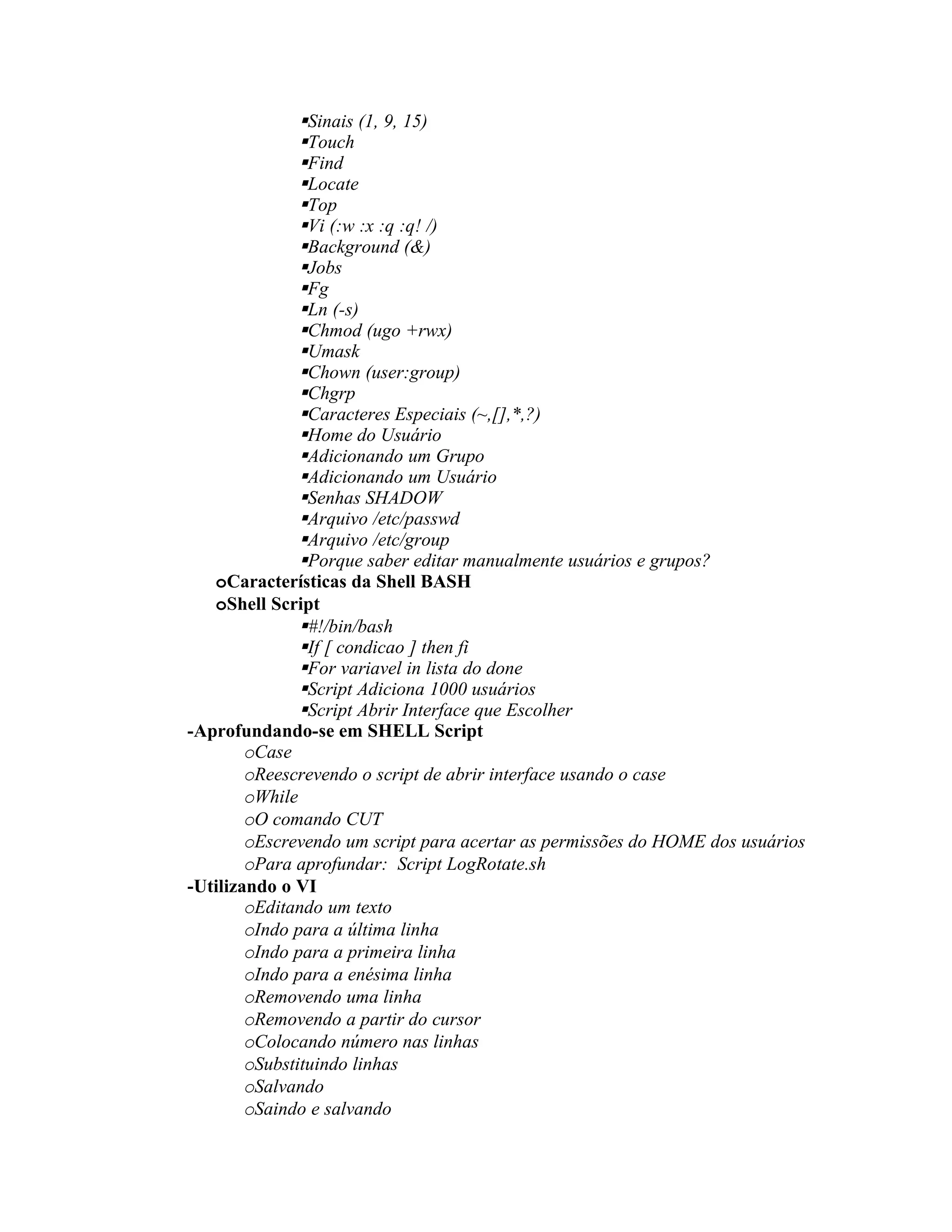 Sinais (1, 9, 15)
               Touch
               Find
               Locate
               Top
               Vi (:w :x :q :q! /)
               Background (&)
               Jobs
               Fg
               Ln (-s)
               Chmod (ugo +rwx)
               Umask
               Chown (user:group)
               Chgrp
               Caracteres Especiais (~,[],*,?)
               Home do Usuário
               Adicionando um Grupo
               Adicionando um Usuário
               Senhas SHADOW
               Arquivo /etc/passwd
               Arquivo /etc/group
               Porque saber editar manualmente usuários e grupos?
   oCaracterísticas da Shell BASH
   oShell Script
               #!/bin/bash
               If [ condicao ] then fi
               For variavel in lista do done
               Script Adiciona 1000 usuários
               Script Abrir Interface que Escolher
-Aprofundando-se em SHELL Script
        oCase
        oReescrevendo o script de abrir interface usando o case
        oWhile
        oO comando CUT
        oEscrevendo um script para acertar as permissões do HOME dos usuários
        oPara aprofundar: Script LogRotate.sh
-Utilizando o VI
        oEditando um texto
        oIndo para a última linha
        oIndo para a primeira linha
        oIndo para a enésima linha
        oRemovendo uma linha
        oRemovendo a partir do cursor
        oColocando número nas linhas
        oSubstituindo linhas
        oSalvando
        oSaindo e salvando
 