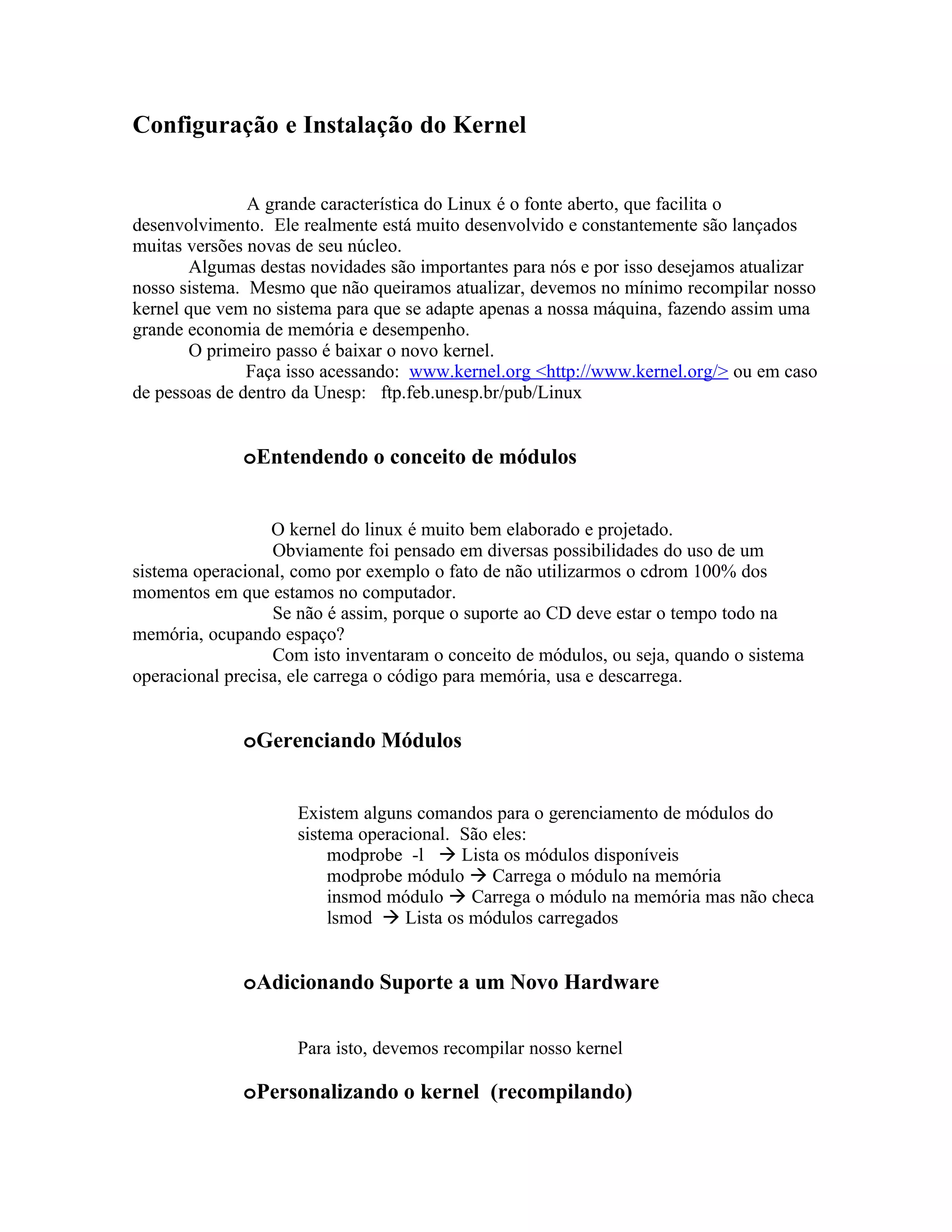 Configuração e Instalação do Kernel


               A grande característica do Linux é o fonte aberto, que facilita o
desenvolvimento. Ele realmente está muito desenvolvido e constantemente são lançados
muitas versões novas de seu núcleo.
       Algumas destas novidades são importantes para nós e por isso desejamos atualizar
nosso sistema. Mesmo que não queiramos atualizar, devemos no mínimo recompilar nosso
kernel que vem no sistema para que se adapte apenas a nossa máquina, fazendo assim uma
grande economia de memória e desempenho.
       O primeiro passo é baixar o novo kernel.
               Faça isso acessando: www.kernel.org <http://www.kernel.org/> ou em caso
de pessoas de dentro da Unesp: ftp.feb.unesp.br/pub/Linux


              oEntendendo o conceito de módulos


                  O kernel do linux é muito bem elaborado e projetado.
                  Obviamente foi pensado em diversas possibilidades do uso de um
sistema operacional, como por exemplo o fato de não utilizarmos o cdrom 100% dos
momentos em que estamos no computador.
                  Se não é assim, porque o suporte ao CD deve estar o tempo todo na
memória, ocupando espaço?
                  Com isto inventaram o conceito de módulos, ou seja, quando o sistema
operacional precisa, ele carrega o código para memória, usa e descarrega.


              oGerenciando Módulos


                     Existem alguns comandos para o gerenciamento de módulos do
                     sistema operacional. São eles:
                          modprobe -l  Lista os módulos disponíveis
                          modprobe módulo  Carrega o módulo na memória
                          insmod módulo  Carrega o módulo na memória mas não checa
                          lsmod  Lista os módulos carregados


              oAdicionando Suporte a um Novo Hardware

                     Para isto, devemos recompilar nosso kernel

              oPersonalizando o kernel (recompilando)
 