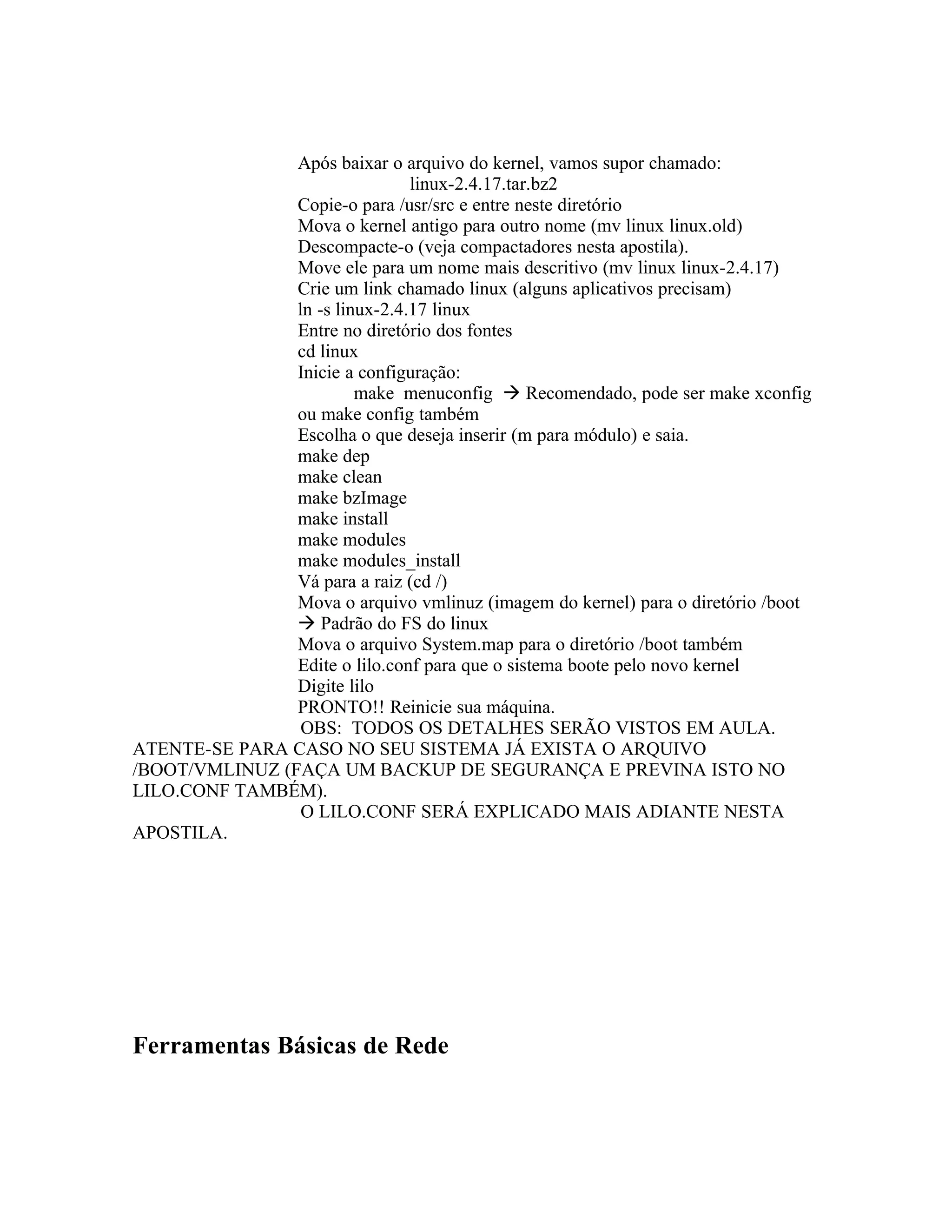 Após baixar o arquivo do kernel, vamos supor chamado:
                                linux-2.4.17.tar.bz2
                Copie-o para /usr/src e entre neste diretório
                Mova o kernel antigo para outro nome (mv linux linux.old)
                Descompacte-o (veja compactadores nesta apostila).
                Move ele para um nome mais descritivo (mv linux linux-2.4.17)
                Crie um link chamado linux (alguns aplicativos precisam)
                ln -s linux-2.4.17 linux
                Entre no diretório dos fontes
                cd linux
                Inicie a configuração:
                         make menuconfig  Recomendado, pode ser make xconfig
                ou make config também
                Escolha o que deseja inserir (m para módulo) e saia.
                make dep
                make clean
                make bzImage
                make install
                make modules
                make modules_install
                Vá para a raiz (cd /)
                Mova o arquivo vmlinuz (imagem do kernel) para o diretório /boot
                 Padrão do FS do linux
                Mova o arquivo System.map para o diretório /boot também
                Edite o lilo.conf para que o sistema boote pelo novo kernel
                Digite lilo
                PRONTO!! Reinicie sua máquina.
                 OBS: TODOS OS DETALHES SERÃO VISTOS EM AULA.
ATENTE-SE PARA CASO NO SEU SISTEMA JÁ EXISTA O ARQUIVO
/BOOT/VMLINUZ (FAÇA UM BACKUP DE SEGURANÇA E PREVINA ISTO NO
LILO.CONF TAMBÉM).
                 O LILO.CONF SERÁ EXPLICADO MAIS ADIANTE NESTA
APOSTILA.




Ferramentas Básicas de Rede
 