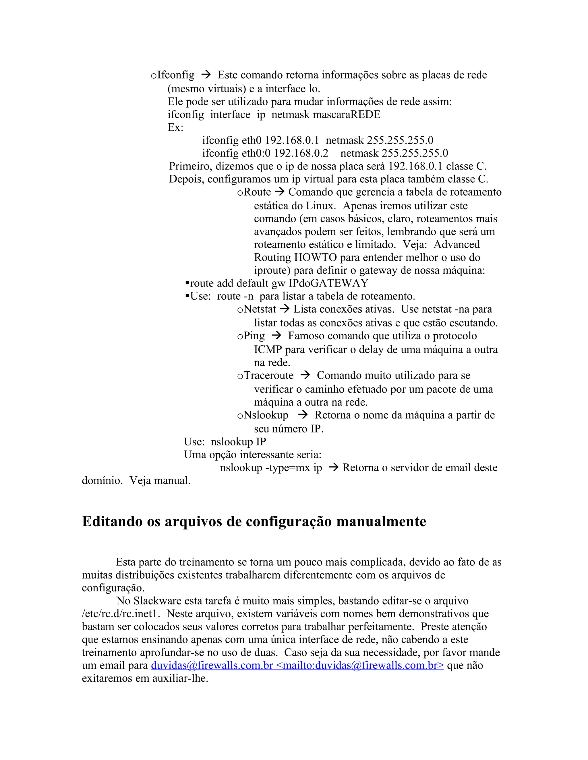 oIfconfig  Este comando retorna informações sobre as placas de rede
                 (mesmo virtuais) e a interface lo.
                 Ele pode ser utilizado para mudar informações de rede assim:
                 ifconfig interface ip netmask mascaraREDE
                 Ex:
                         ifconfig eth0 192.168.0.1 netmask 255.255.255.0
                         ifconfig eth0:0 192.168.0.2 netmask 255.255.255.0
                 Primeiro, dizemos que o ip de nossa placa será 192.168.0.1 classe C.
                 Depois, configuramos um ip virtual para esta placa também classe C.
                                 oRoute  Comando que gerencia a tabela de roteamento
                                     estática do Linux. Apenas iremos utilizar este
                                     comando (em casos básicos, claro, roteamentos mais
                                     avançados podem ser feitos, lembrando que será um
                                     roteamento estático e limitado. Veja: Advanced
                                     Routing HOWTO para entender melhor o uso do
                                     iproute) para definir o gateway de nossa máquina:
                     route add default gw IPdoGATEWAY
                     Use: route -n para listar a tabela de roteamento.
                                 oNetstat  Lista conexões ativas. Use netstat -na para
                                     listar todas as conexões ativas e que estão escutando.
                                 oPing  Famoso comando que utiliza o protocolo
                                     ICMP para verificar o delay de uma máquina a outra
                                     na rede.
                                 oTraceroute  Comando muito utilizado para se
                                     verificar o caminho efetuado por um pacote de uma
                                     máquina a outra na rede.
                                 oNslookup  Retorna o nome da máquina a partir de
                                     seu número IP.
                     Use: nslookup IP
                     Uma opção interessante seria:
                             nslookup -type=mx ip  Retorna o servidor de email deste
domínio. Veja manual.


Editando os arquivos de configuração manualmente

        Esta parte do treinamento se torna um pouco mais complicada, devido ao fato de as
muitas distribuições existentes trabalharem diferentemente com os arquivos de
configuração.
         No Slackware esta tarefa é muito mais simples, bastando editar-se o arquivo
/etc/rc.d/rc.inet1. Neste arquivo, existem variáveis com nomes bem demonstrativos que
bastam ser colocados seus valores corretos para trabalhar perfeitamente. Preste atenção
que estamos ensinando apenas com uma única interface de rede, não cabendo a este
treinamento aprofundar-se no uso de duas. Caso seja da sua necessidade, por favor mande
um email para duvidas@firewalls.com.br <mailto:duvidas@firewalls.com.br> que não
exitaremos em auxiliar-lhe.
 