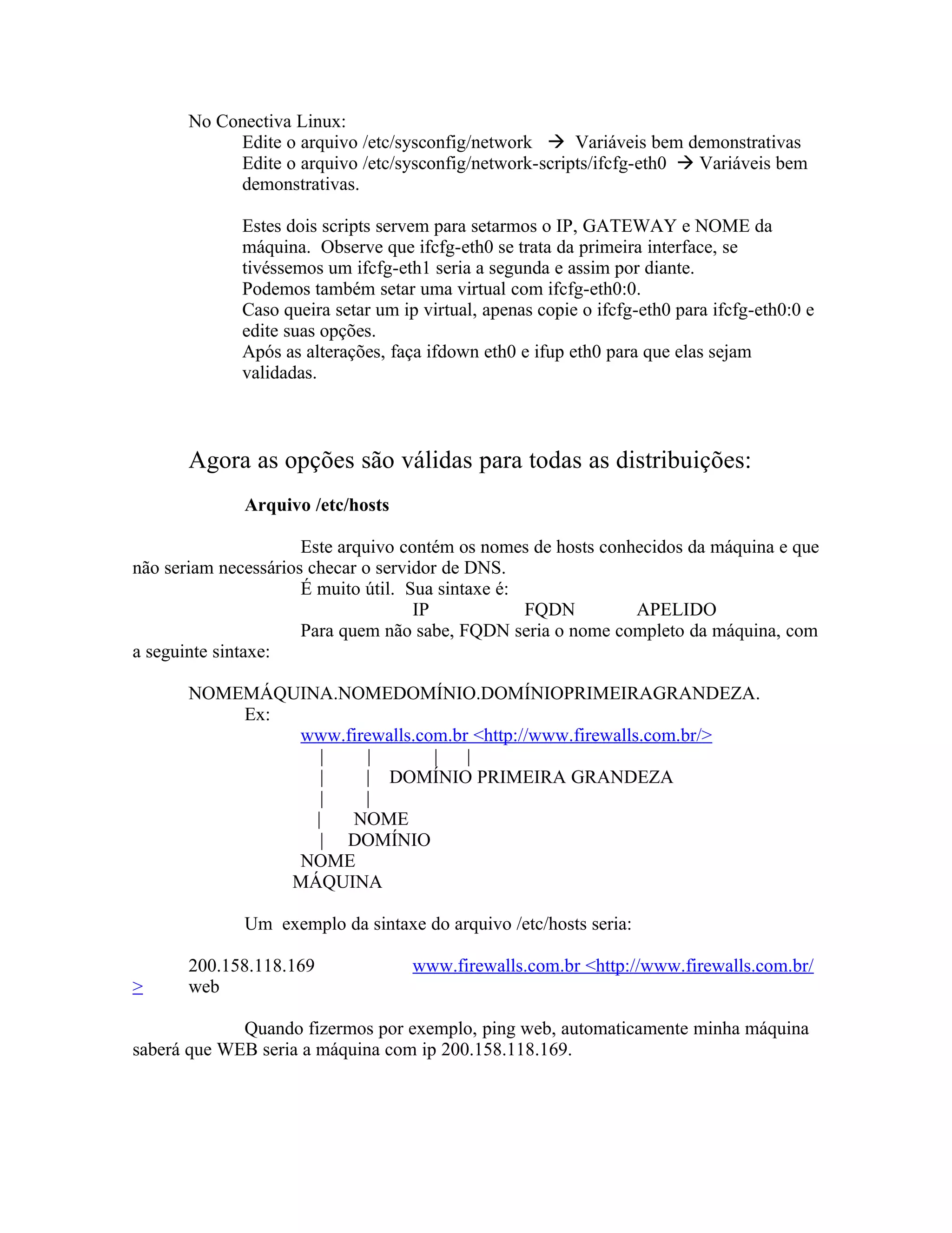No Conectiva Linux:
            Edite o arquivo /etc/sysconfig/network  Variáveis bem demonstrativas
            Edite o arquivo /etc/sysconfig/network-scripts/ifcfg-eth0  Variáveis bem
            demonstrativas.

             Estes dois scripts servem para setarmos o IP, GATEWAY e NOME da
             máquina. Observe que ifcfg-eth0 se trata da primeira interface, se
             tivéssemos um ifcfg-eth1 seria a segunda e assim por diante.
             Podemos também setar uma virtual com ifcfg-eth0:0.
             Caso queira setar um ip virtual, apenas copie o ifcfg-eth0 para ifcfg-eth0:0 e
             edite suas opções.
             Após as alterações, faça ifdown eth0 e ifup eth0 para que elas sejam
             validadas.



       Agora as opções são válidas para todas as distribuições:
              Arquivo /etc/hosts

                      Este arquivo contém os nomes de hosts conhecidos da máquina e que
não seriam necessários checar o servidor de DNS.
                      É muito útil. Sua sintaxe é:
                                     IP            FQDN         APELIDO
                      Para quem não sabe, FQDN seria o nome completo da máquina, com
a seguinte sintaxe:

       NOMEMÁQUINA.NOMEDOMÍNIO.DOMÍNIOPRIMEIRAGRANDEZA.
           Ex:
               www.firewalls.com.br <http://www.firewalls.com.br/>
                  |   |        |   |
                  |   | DOMÍNIO PRIMEIRA GRANDEZA
                  |   |
                 |  NOME
                  | DOMÍNIO
               NOME
               MÁQUINA

              Um exemplo da sintaxe do arquivo /etc/hosts seria:

       200.158.118.169              www.firewalls.com.br <http://www.firewalls.com.br/
>      web

             Quando fizermos por exemplo, ping web, automaticamente minha máquina
saberá que WEB seria a máquina com ip 200.158.118.169.
 