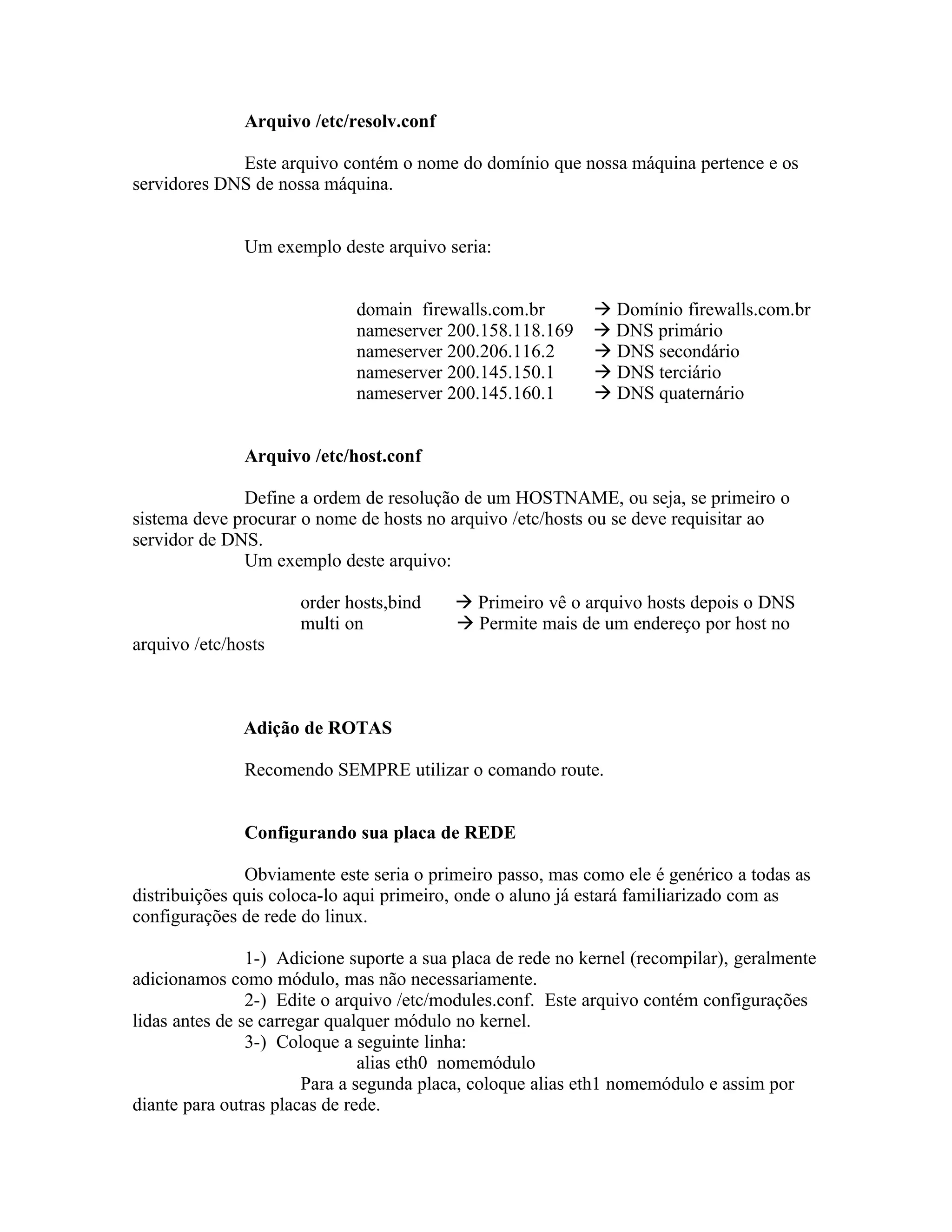 Arquivo /etc/resolv.conf

             Este arquivo contém o nome do domínio que nossa máquina pertence e os
servidores DNS de nossa máquina.


               Um exemplo deste arquivo seria:


                             domain firewalls.com.br          Domínio firewalls.com.br
                             nameserver 200.158.118.169       DNS primário
                             nameserver 200.206.116.2         DNS secondário
                             nameserver 200.145.150.1         DNS terciário
                             nameserver 200.145.160.1         DNS quaternário


               Arquivo /etc/host.conf

              Define a ordem de resolução de um HOSTNAME, ou seja, se primeiro o
sistema deve procurar o nome de hosts no arquivo /etc/hosts ou se deve requisitar ao
servidor de DNS.
              Um exemplo deste arquivo:

                      order hosts,bind     Primeiro vê o arquivo hosts depois o DNS
                      multi on             Permite mais de um endereço por host no
arquivo /etc/hosts



               Adição de ROTAS

               Recomendo SEMPRE utilizar o comando route.


               Configurando sua placa de REDE

               Obviamente este seria o primeiro passo, mas como ele é genérico a todas as
distribuições quis coloca-lo aqui primeiro, onde o aluno já estará familiarizado com as
configurações de rede do linux.

                1-) Adicione suporte a sua placa de rede no kernel (recompilar), geralmente
adicionamos como módulo, mas não necessariamente.
                2-) Edite o arquivo /etc/modules.conf. Este arquivo contém configurações
lidas antes de se carregar qualquer módulo no kernel.
                3-) Coloque a seguinte linha:
                                alias eth0 nomemódulo
                        Para a segunda placa, coloque alias eth1 nomemódulo e assim por
diante para outras placas de rede.
 