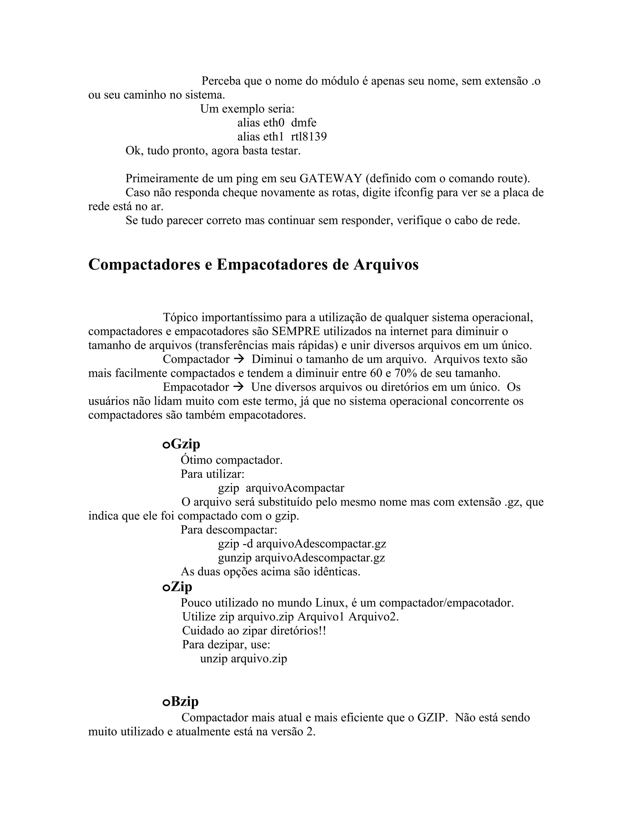 Perceba que o nome do módulo é apenas seu nome, sem extensão .o
ou seu caminho no sistema.
                      Um exemplo seria:
                             alias eth0 dmfe
                             alias eth1 rtl8139
       Ok, tudo pronto, agora basta testar.

        Primeiramente de um ping em seu GATEWAY (definido com o comando route).
        Caso não responda cheque novamente as rotas, digite ifconfig para ver se a placa de
rede está no ar.
        Se tudo parecer correto mas continuar sem responder, verifique o cabo de rede.


Compactadores e Empacotadores de Arquivos


               Tópico importantíssimo para a utilização de qualquer sistema operacional,
compactadores e empacotadores são SEMPRE utilizados na internet para diminuir o
tamanho de arquivos (transferências mais rápidas) e unir diversos arquivos em um único.
               Compactador  Diminui o tamanho de um arquivo. Arquivos texto são
mais facilmente compactados e tendem a diminuir entre 60 e 70% de seu tamanho.
               Empacotador  Une diversos arquivos ou diretórios em um único. Os
usuários não lidam muito com este termo, já que no sistema operacional concorrente os
compactadores são também empacotadores.

              oGzip
                    Ótimo compactador.
                    Para utilizar:
                            gzip arquivoAcompactar
                    O arquivo será substituído pelo mesmo nome mas com extensão .gz, que
indica que ele foi compactado com o gzip.
                    Para descompactar:
                            gzip -d arquivoAdescompactar.gz
                            gunzip arquivoAdescompactar.gz
                    As duas opções acima são idênticas.
              oZip
                  Pouco utilizado no mundo Linux, é um compactador/empacotador.
                  Utilize zip arquivo.zip Arquivo1 Arquivo2.
                  Cuidado ao zipar diretórios!!
                  Para dezipar, use:
                      unzip arquivo.zip


              oBzip
                   Compactador mais atual e mais eficiente que o GZIP. Não está sendo
muito utilizado e atualmente está na versão 2.
 