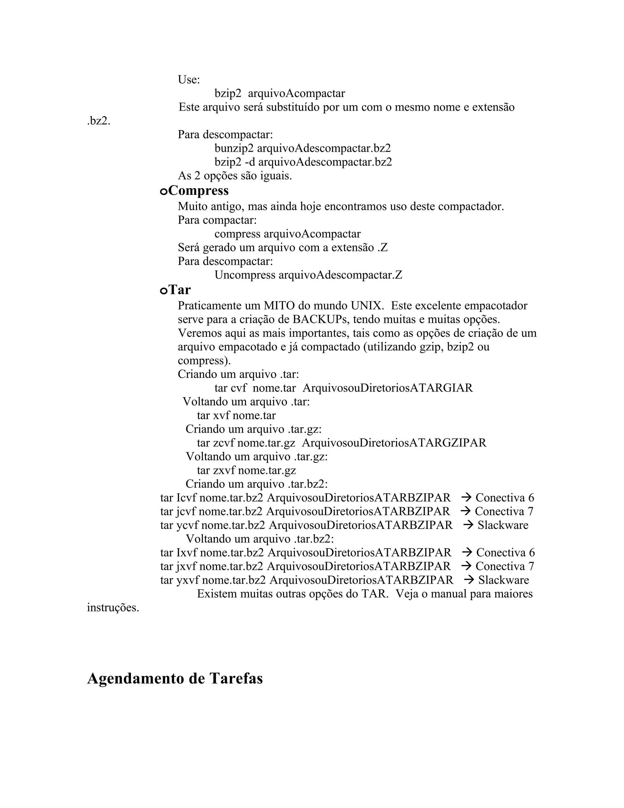 Use:
                        bzip2 arquivoAcompactar
                 Este arquivo será substituído por um com o mesmo nome e extensão
.bz2.
                 Para descompactar:
                        bunzip2 arquivoAdescompactar.bz2
                        bzip2 -d arquivoAdescompactar.bz2
                 As 2 opções são iguais.
              oCompress
                 Muito antigo, mas ainda hoje encontramos uso deste compactador.
                 Para compactar:
                        compress arquivoAcompactar
                 Será gerado um arquivo com a extensão .Z
                 Para descompactar:
                        Uncompress arquivoAdescompactar.Z
              oTar
                  Praticamente um MITO do mundo UNIX. Este excelente empacotador
                  serve para a criação de BACKUPs, tendo muitas e muitas opções.
                  Veremos aqui as mais importantes, tais como as opções de criação de um
                  arquivo empacotado e já compactado (utilizando gzip, bzip2 ou
                  compress).
                  Criando um arquivo .tar:
                          tar cvf nome.tar ArquivosouDiretoriosATARGIAR
                    Voltando um arquivo .tar:
                      tar xvf nome.tar
                    Criando um arquivo .tar.gz:
                      tar zcvf nome.tar.gz ArquivosouDiretoriosATARGZIPAR
                    Voltando um arquivo .tar.gz:
                      tar zxvf nome.tar.gz
                    Criando um arquivo .tar.bz2:
              tar Icvf nome.tar.bz2 ArquivosouDiretoriosATARBZIPAR  Conectiva 6
              tar jcvf nome.tar.bz2 ArquivosouDiretoriosATARBZIPAR  Conectiva 7
              tar ycvf nome.tar.bz2 ArquivosouDiretoriosATARBZIPAR  Slackware
                    Voltando um arquivo .tar.bz2:
              tar Ixvf nome.tar.bz2 ArquivosouDiretoriosATARBZIPAR  Conectiva 6
              tar jxvf nome.tar.bz2 ArquivosouDiretoriosATARBZIPAR  Conectiva 7
              tar yxvf nome.tar.bz2 ArquivosouDiretoriosATARBZIPAR  Slackware
                      Existem muitas outras opções do TAR. Veja o manual para maiores
instruções.




Agendamento de Tarefas
 