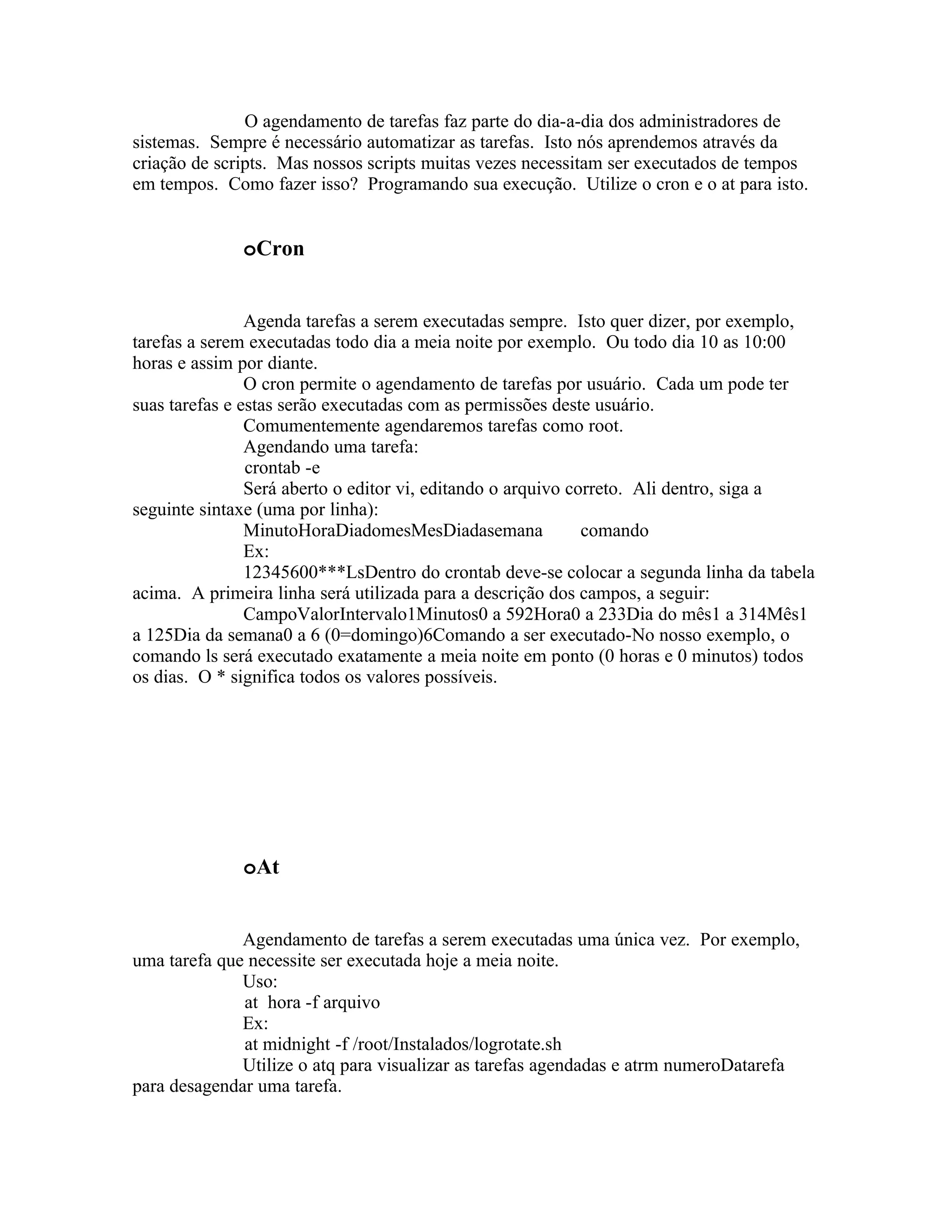 O agendamento de tarefas faz parte do dia-a-dia dos administradores de
sistemas. Sempre é necessário automatizar as tarefas. Isto nós aprendemos através da
criação de scripts. Mas nossos scripts muitas vezes necessitam ser executados de tempos
em tempos. Como fazer isso? Programando sua execução. Utilize o cron e o at para isto.


              oCron


                Agenda tarefas a serem executadas sempre. Isto quer dizer, por exemplo,
tarefas a serem executadas todo dia a meia noite por exemplo. Ou todo dia 10 as 10:00
horas e assim por diante.
                O cron permite o agendamento de tarefas por usuário. Cada um pode ter
suas tarefas e estas serão executadas com as permissões deste usuário.
                Comumentemente agendaremos tarefas como root.
                Agendando uma tarefa:
                crontab -e
                Será aberto o editor vi, editando o arquivo correto. Ali dentro, siga a
seguinte sintaxe (uma por linha):
                MinutoHoraDiadomesMesDiadasemana              comando
                Ex:
                12345600***LsDentro do crontab deve-se colocar a segunda linha da tabela
acima. A primeira linha será utilizada para a descrição dos campos, a seguir:
                CampoValorIntervalo1Minutos0 a 592Hora0 a 233Dia do mês1 a 314Mês1
a 125Dia da semana0 a 6 (0=domingo)6Comando a ser executado-No nosso exemplo, o
comando ls será executado exatamente a meia noite em ponto (0 horas e 0 minutos) todos
os dias. O * significa todos os valores possíveis.




              oAt


              Agendamento de tarefas a serem executadas uma única vez. Por exemplo,
uma tarefa que necessite ser executada hoje a meia noite.
              Uso:
              at hora -f arquivo
              Ex:
              at midnight -f /root/Instalados/logrotate.sh
              Utilize o atq para visualizar as tarefas agendadas e atrm numeroDatarefa
para desagendar uma tarefa.
 