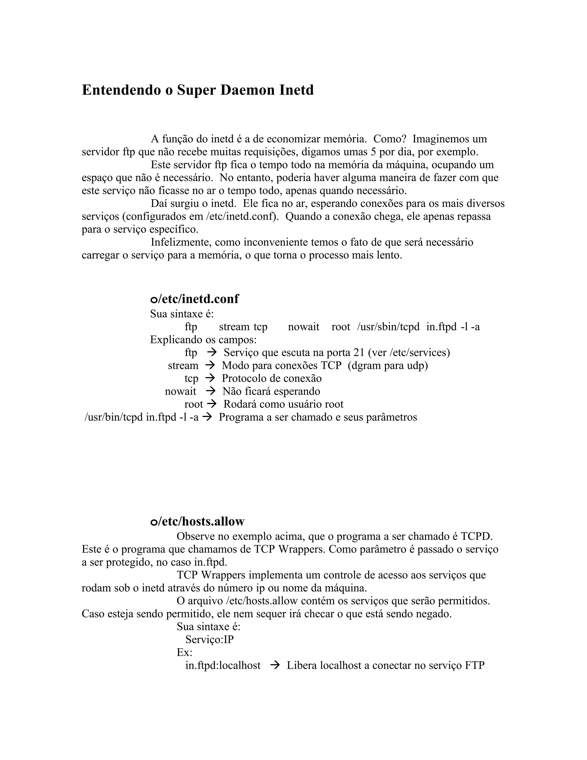 Entendendo o Super Daemon Inetd


               A função do inetd é a de economizar memória. Como? Imaginemos um
servidor ftp que não recebe muitas requisições, digamos umas 5 por dia, por exemplo.
               Este servidor ftp fica o tempo todo na memória da máquina, ocupando um
espaço que não é necessário. No entanto, poderia haver alguma maneira de fazer com que
este serviço não ficasse no ar o tempo todo, apenas quando necessário.
               Daí surgiu o inetd. Ele fica no ar, esperando conexões para os mais diversos
serviços (configurados em /etc/inetd.conf). Quando a conexão chega, ele apenas repassa
para o serviço específico.
               Infelizmente, como inconveniente temos o fato de que será necessário
carregar o serviço para a memória, o que torna o processo mais lento.


              o/etc/inetd.conf
               Sua sintaxe é:
                        ftp   stream tcp    nowait root /usr/sbin/tcpd in.ftpd -l -a
               Explicando os campos:
                        ftp  Serviço que escuta na porta 21 (ver /etc/services)
                    stream  Modo para conexões TCP (dgram para udp)
                        tcp  Protocolo de conexão
                   nowait  Não ficará esperando
                        root  Rodará como usuário root
/usr/bin/tcpd in.ftpd -l -a  Programa a ser chamado e seus parâmetros




              o/etc/hosts.allow
                     Observe no exemplo acima, que o programa a ser chamado é TCPD.
Este é o programa que chamamos de TCP Wrappers. Como parâmetro é passado o serviço
a ser protegido, no caso in.ftpd.
                     TCP Wrappers implementa um controle de acesso aos serviços que
rodam sob o inetd através do número ip ou nome da máquina.
                     O arquivo /etc/hosts.allow contém os serviços que serão permitidos.
Caso esteja sendo permitido, ele nem sequer irá checar o que está sendo negado.
                     Sua sintaxe é:
                       Serviço:IP
                     Ex:
                       in.ftpd:localhost  Libera localhost a conectar no serviço FTP
 