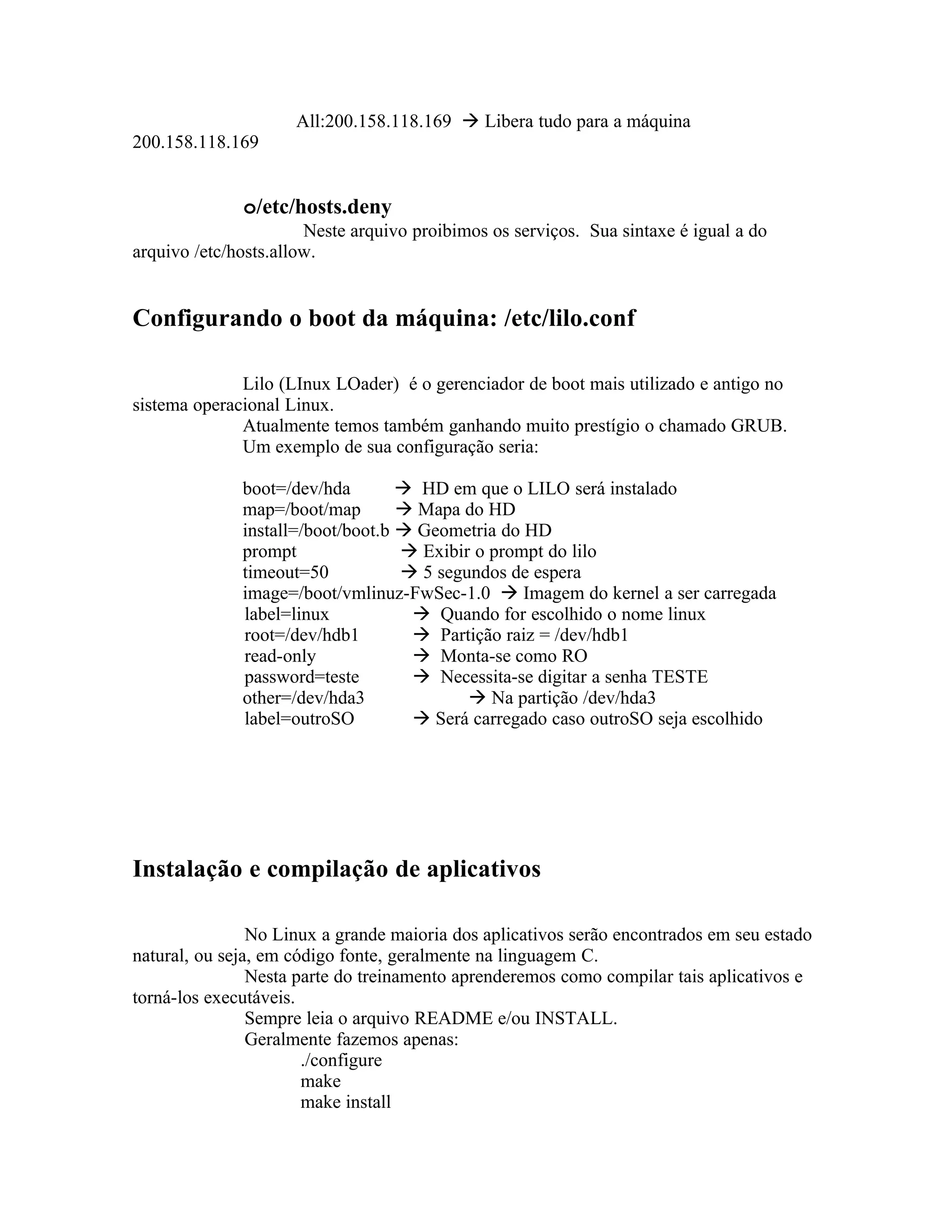 All:200.158.118.169  Libera tudo para a máquina
200.158.118.169


              o/etc/hosts.deny
                       Neste arquivo proibimos os serviços. Sua sintaxe é igual a do
arquivo /etc/hosts.allow.


Configurando o boot da máquina: /etc/lilo.conf

              Lilo (LInux LOader) é o gerenciador de boot mais utilizado e antigo no
sistema operacional Linux.
              Atualmente temos também ganhando muito prestígio o chamado GRUB.
              Um exemplo de sua configuração seria:

              boot=/dev/hda         HD em que o LILO será instalado
              map=/boot/map         Mapa do HD
              install=/boot/boot.b  Geometria do HD
              prompt                Exibir o prompt do lilo
              timeout=50            5 segundos de espera
              image=/boot/vmlinuz-FwSec-1.0  Imagem do kernel a ser carregada
              label=linux            Quando for escolhido o nome linux
              root=/dev/hdb1         Partição raiz = /dev/hdb1
              read-only              Monta-se como RO
              password=teste         Necessita-se digitar a senha TESTE
              other=/dev/hda3               Na partição /dev/hda3
              label=outroSO          Será carregado caso outroSO seja escolhido




Instalação e compilação de aplicativos

                No Linux a grande maioria dos aplicativos serão encontrados em seu estado
natural, ou seja, em código fonte, geralmente na linguagem C.
                Nesta parte do treinamento aprenderemos como compilar tais aplicativos e
torná-los executáveis.
                Sempre leia o arquivo README e/ou INSTALL.
                Geralmente fazemos apenas:
                       ./configure
                       make
                       make install
 