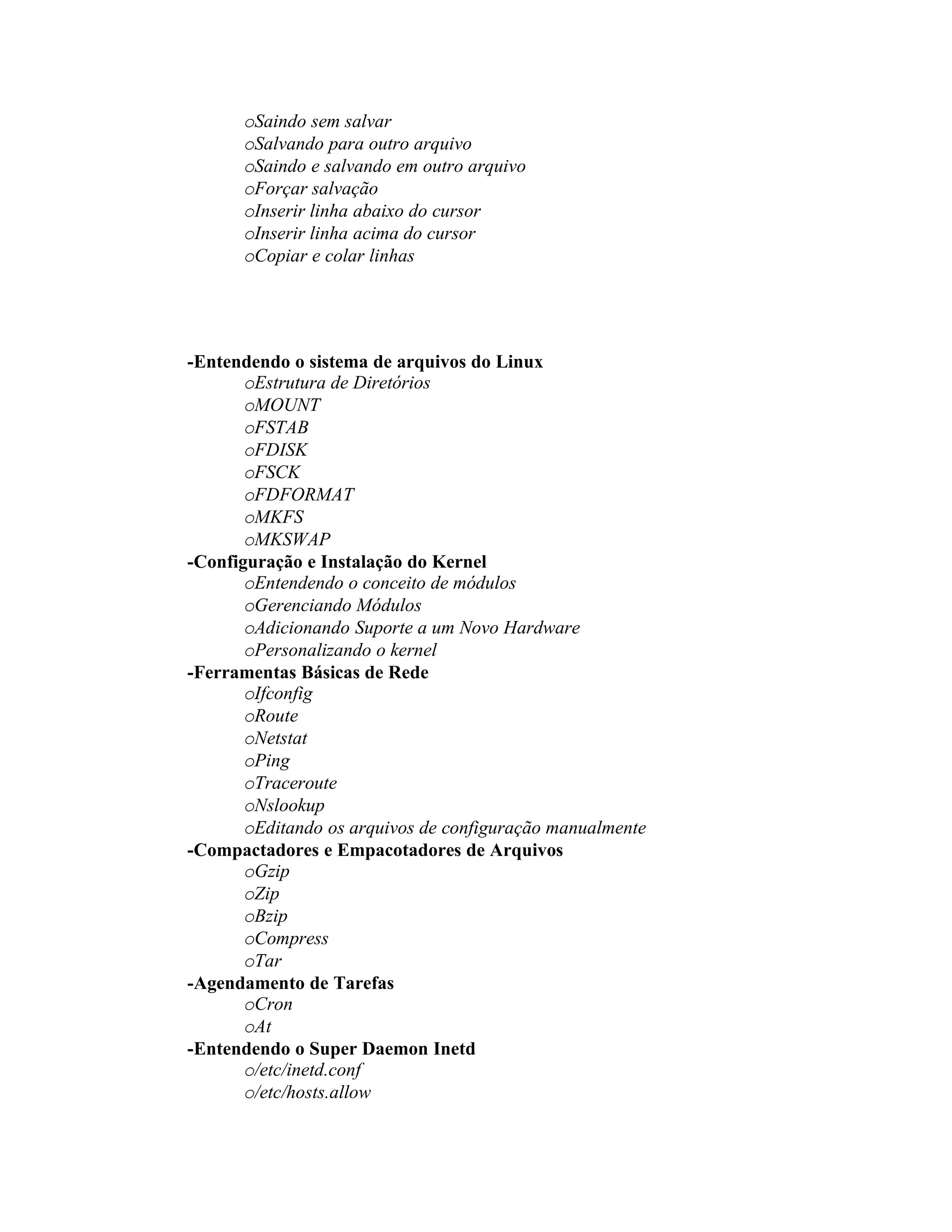 oSaindo sem salvar
      oSalvando para outro arquivo
      oSaindo e salvando em outro arquivo
      oForçar salvação
      oInserir linha abaixo do cursor
      oInserir linha acima do cursor
      oCopiar e colar linhas




-Entendendo o sistema de arquivos do Linux
       oEstrutura de Diretórios
       oMOUNT
       oFSTAB
       oFDISK
       oFSCK
       oFDFORMAT
       oMKFS
       oMKSWAP
-Configuração e Instalação do Kernel
       oEntendendo o conceito de módulos
       oGerenciando Módulos
       oAdicionando Suporte a um Novo Hardware
       oPersonalizando o kernel
-Ferramentas Básicas de Rede
       oIfconfig
       oRoute
       oNetstat
       oPing
       oTraceroute
       oNslookup
       oEditando os arquivos de configuração manualmente
-Compactadores e Empacotadores de Arquivos
       oGzip
       oZip
       oBzip
       oCompress
       oTar
-Agendamento de Tarefas
       oCron
       oAt
-Entendendo o Super Daemon Inetd
       o/etc/inetd.conf
       o/etc/hosts.allow
 