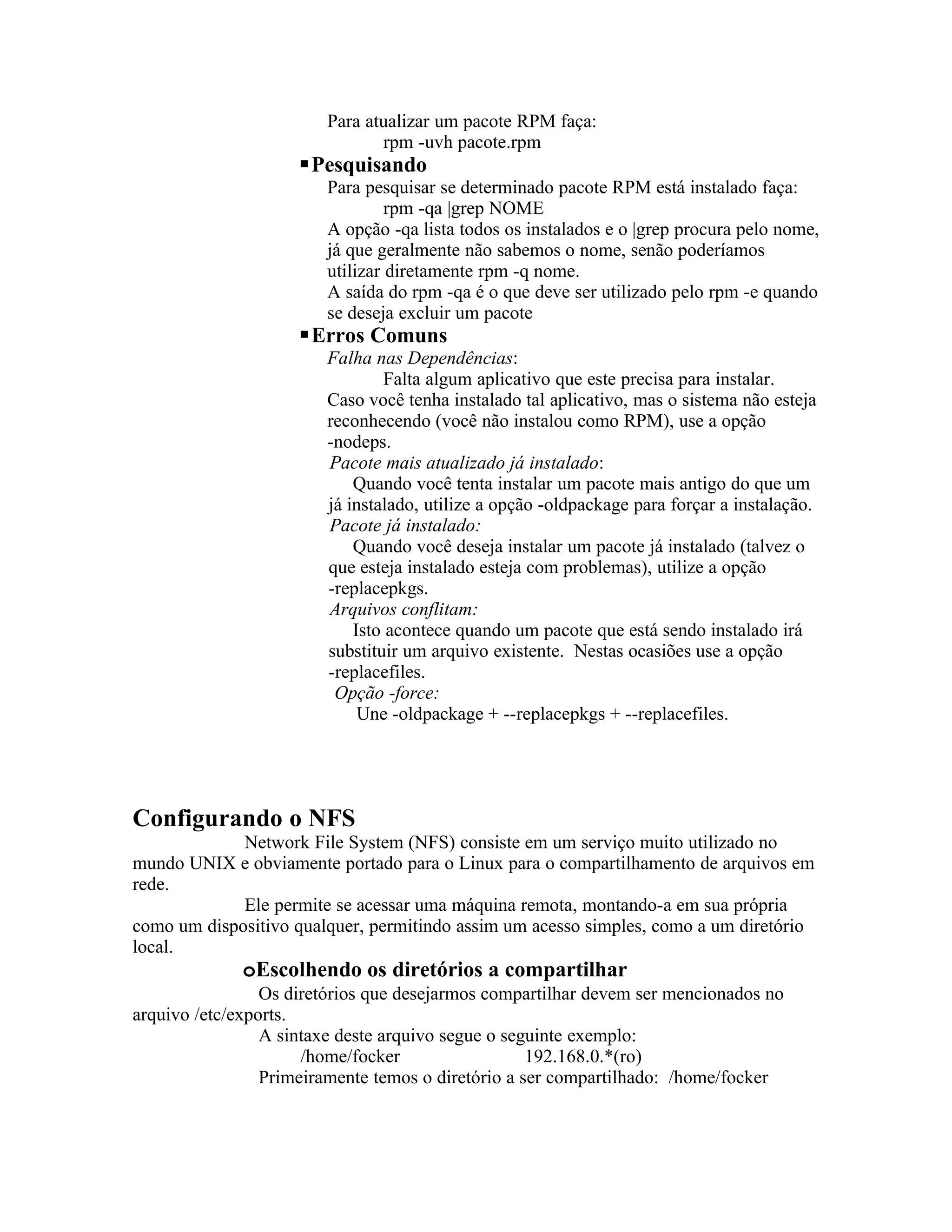 Para atualizar um pacote RPM faça:
                               rpm -uvh pacote.rpm
                     Pesquisando
                        Para pesquisar se determinado pacote RPM está instalado faça:
                                 rpm -qa |grep NOME
                        A opção -qa lista todos os instalados e o |grep procura pelo nome,
                        já que geralmente não sabemos o nome, senão poderíamos
                        utilizar diretamente rpm -q nome.
                        A saída do rpm -qa é o que deve ser utilizado pelo rpm -e quando
                        se deseja excluir um pacote
                     Erros Comuns
                        Falha nas Dependências:
                                 Falta algum aplicativo que este precisa para instalar.
                        Caso você tenha instalado tal aplicativo, mas o sistema não esteja
                        reconhecendo (você não instalou como RPM), use a opção
                        -nodeps.
                        Pacote mais atualizado já instalado:
                            Quando você tenta instalar um pacote mais antigo do que um
                        já instalado, utilize a opção -oldpackage para forçar a instalação.
                        Pacote já instalado:
                            Quando você deseja instalar um pacote já instalado (talvez o
                        que esteja instalado esteja com problemas), utilize a opção
                        -replacepkgs.
                        Arquivos conflitam:
                            Isto acontece quando um pacote que está sendo instalado irá
                        substituir um arquivo existente. Nestas ocasiões use a opção
                        -replacefiles.
                         Opção -force:
                             Une -oldpackage + --replacepkgs + --replacefiles.




Configurando o NFS
             Network File System (NFS) consiste em um serviço muito utilizado no
mundo UNIX e obviamente portado para o Linux para o compartilhamento de arquivos em
rede.
             Ele permite se acessar uma máquina remota, montando-a em sua própria
como um dispositivo qualquer, permitindo assim um acesso simples, como a um diretório
local.
              oEscolhendo os diretórios a compartilhar
                 Os diretórios que desejarmos compartilhar devem ser mencionados no
arquivo /etc/exports.
                 A sintaxe deste arquivo segue o seguinte exemplo:
                      /home/focker                  192.168.0.*(ro)
                 Primeiramente temos o diretório a ser compartilhado: /home/focker
 