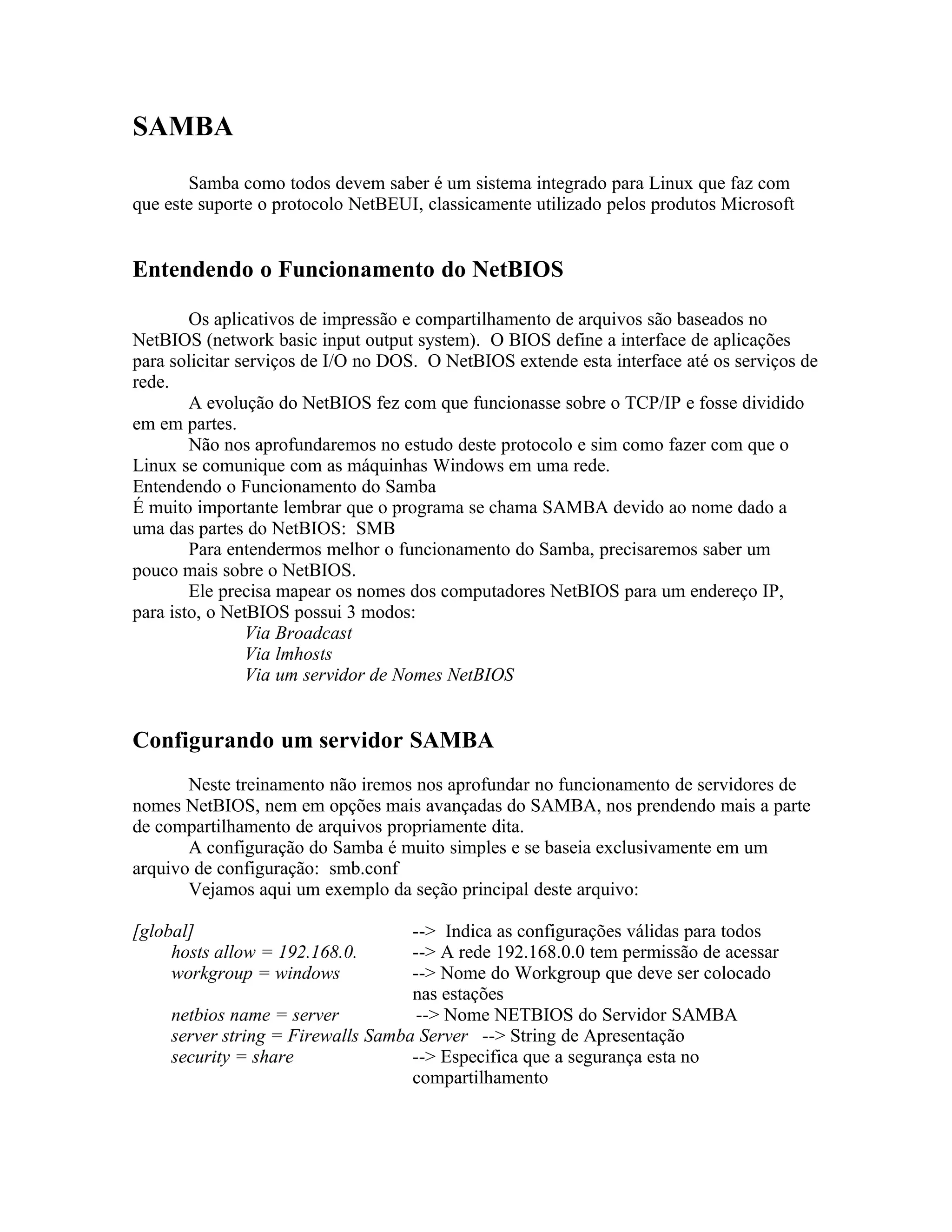 SAMBA
       Samba como todos devem saber é um sistema integrado para Linux que faz com
que este suporte o protocolo NetBEUI, classicamente utilizado pelos produtos Microsoft


Entendendo o Funcionamento do NetBIOS

        Os aplicativos de impressão e compartilhamento de arquivos são baseados no
NetBIOS (network basic input output system). O BIOS define a interface de aplicações
para solicitar serviços de I/O no DOS. O NetBIOS extende esta interface até os serviços de
rede.
        A evolução do NetBIOS fez com que funcionasse sobre o TCP/IP e fosse dividido
em em partes.
        Não nos aprofundaremos no estudo deste protocolo e sim como fazer com que o
Linux se comunique com as máquinhas Windows em uma rede.
Entendendo o Funcionamento do Samba
É muito importante lembrar que o programa se chama SAMBA devido ao nome dado a
uma das partes do NetBIOS: SMB
        Para entendermos melhor o funcionamento do Samba, precisaremos saber um
pouco mais sobre o NetBIOS.
        Ele precisa mapear os nomes dos computadores NetBIOS para um endereço IP,
para isto, o NetBIOS possui 3 modos:
                Via Broadcast
                Via lmhosts
                Via um servidor de Nomes NetBIOS


Configurando um servidor SAMBA
       Neste treinamento não iremos nos aprofundar no funcionamento de servidores de
nomes NetBIOS, nem em opções mais avançadas do SAMBA, nos prendendo mais a parte
de compartilhamento de arquivos propriamente dita.
       A configuração do Samba é muito simples e se baseia exclusivamente em um
arquivo de configuração: smb.conf
       Vejamos aqui um exemplo da seção principal deste arquivo:

[global]                            --> Indica as configurações válidas para todos
     hosts allow = 192.168.0.       --> A rede 192.168.0.0 tem permissão de acessar
     workgroup = windows            --> Nome do Workgroup que deve ser colocado
                                    nas estações
     netbios name = server           --> Nome NETBIOS do Servidor SAMBA
     server string = Firewalls Samba Server --> String de Apresentação
     security = share               --> Especifica que a segurança esta no
                                    compartilhamento
 
