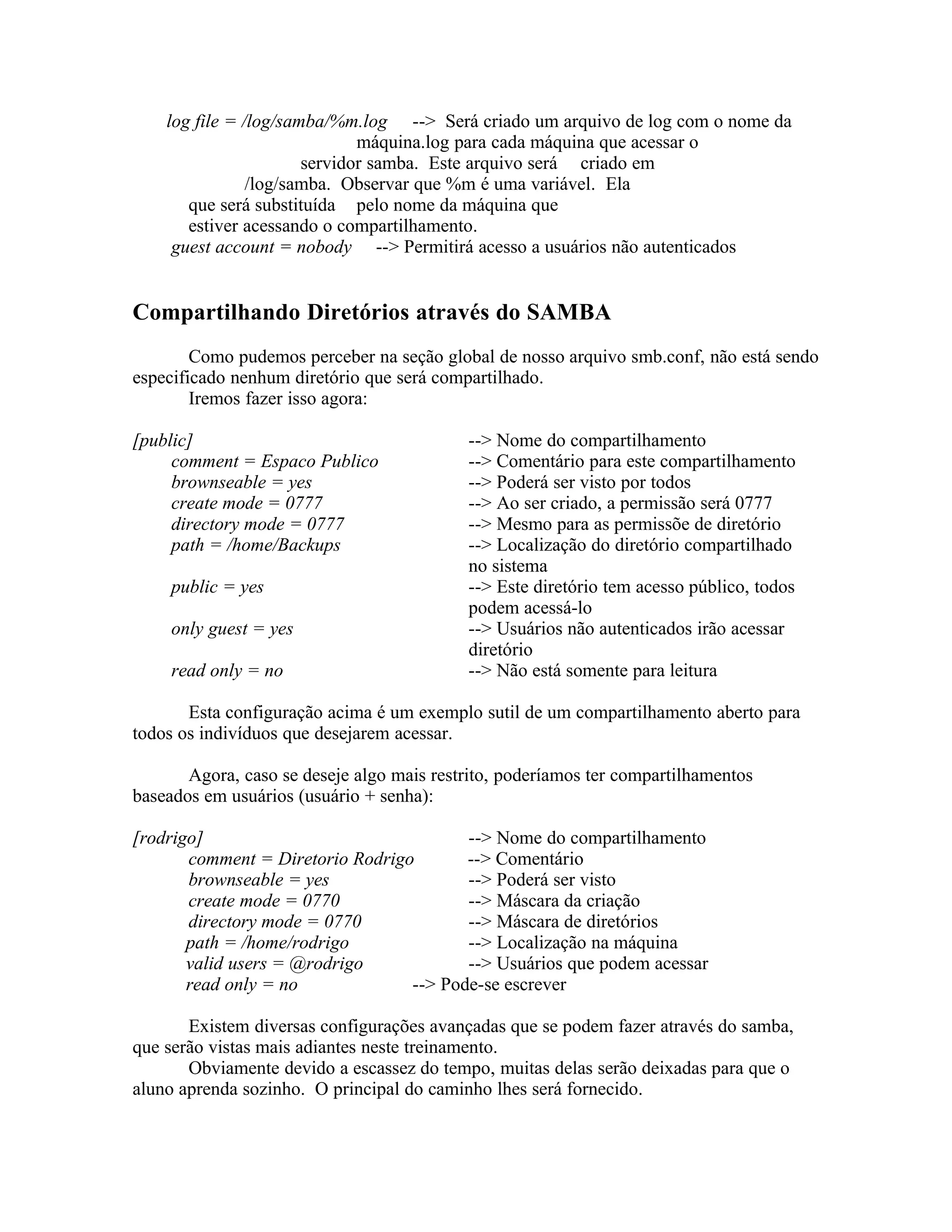 log file = /log/samba/%m.log --> Será criado um arquivo de log com o nome da
                              máquina.log para cada máquina que acessar o
                       servidor samba. Este arquivo será criado em
                /log/samba. Observar que %m é uma variável. Ela
       que será substituída pelo nome da máquina que
       estiver acessando o compartilhamento.
     guest account = nobody --> Permitirá acesso a usuários não autenticados


Compartilhando Diretórios através do SAMBA
        Como pudemos perceber na seção global de nosso arquivo smb.conf, não está sendo
especificado nenhum diretório que será compartilhado.
        Iremos fazer isso agora:

[public]                                   --> Nome do compartilhamento
     comment = Espaco Publico              --> Comentário para este compartilhamento
     brownseable = yes                     --> Poderá ser visto por todos
     create mode = 0777                    --> Ao ser criado, a permissão será 0777
     directory mode = 0777                 --> Mesmo para as permissõe de diretório
     path = /home/Backups                  --> Localização do diretório compartilhado
                                           no sistema
     public = yes                          --> Este diretório tem acesso público, todos
                                           podem acessá-lo
     only guest = yes                      --> Usuários não autenticados irão acessar
                                           diretório
     read only = no                        --> Não está somente para leitura

       Esta configuração acima é um exemplo sutil de um compartilhamento aberto para
todos os indivíduos que desejarem acessar.

       Agora, caso se deseje algo mais restrito, poderíamos ter compartilhamentos
baseados em usuários (usuário + senha):

[rodrigo]                                --> Nome do compartilhamento
       comment = Diretorio Rodrigo       --> Comentário
       brownseable = yes                 --> Poderá ser visto
       create mode = 0770                --> Máscara da criação
       directory mode = 0770             --> Máscara de diretórios
       path = /home/rodrigo              --> Localização na máquina
       valid users = @rodrigo            --> Usuários que podem acessar
       read only = no             --> Pode-se escrever

       Existem diversas configurações avançadas que se podem fazer através do samba,
que serão vistas mais adiantes neste treinamento.
       Obviamente devido a escassez do tempo, muitas delas serão deixadas para que o
aluno aprenda sozinho. O principal do caminho lhes será fornecido.
 