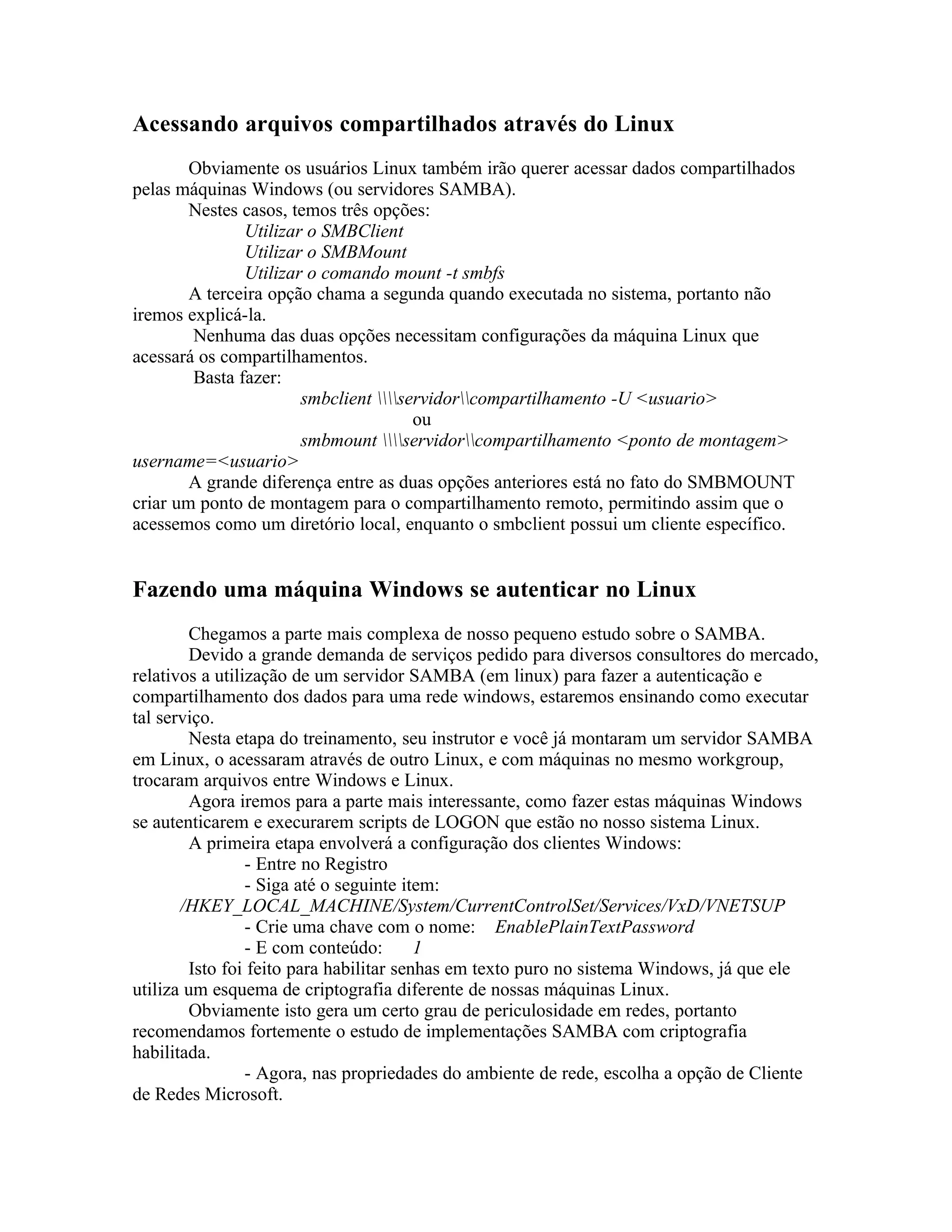 Acessando arquivos compartilhados através do Linux
        Obviamente os usuários Linux também irão querer acessar dados compartilhados
pelas máquinas Windows (ou servidores SAMBA).
        Nestes casos, temos três opções:
               Utilizar o SMBClient
               Utilizar o SMBMount
               Utilizar o comando mount -t smbfs
        A terceira opção chama a segunda quando executada no sistema, portanto não
iremos explicá-la.
        Nenhuma das duas opções necessitam configurações da máquina Linux que
acessará os compartilhamentos.
        Basta fazer:
                       smbclient servidorcompartilhamento -U <usuario>
                                       ou
                       smbmount servidorcompartilhamento <ponto de montagem>
username=<usuario>
        A grande diferença entre as duas opções anteriores está no fato do SMBMOUNT
criar um ponto de montagem para o compartilhamento remoto, permitindo assim que o
acessemos como um diretório local, enquanto o smbclient possui um cliente específico.


Fazendo uma máquina Windows se autenticar no Linux
        Chegamos a parte mais complexa de nosso pequeno estudo sobre o SAMBA.
        Devido a grande demanda de serviços pedido para diversos consultores do mercado,
relativos a utilização de um servidor SAMBA (em linux) para fazer a autenticação e
compartilhamento dos dados para uma rede windows, estaremos ensinando como executar
tal serviço.
        Nesta etapa do treinamento, seu instrutor e você já montaram um servidor SAMBA
em Linux, o acessaram através de outro Linux, e com máquinas no mesmo workgroup,
trocaram arquivos entre Windows e Linux.
        Agora iremos para a parte mais interessante, como fazer estas máquinas Windows
se autenticarem e execurarem scripts de LOGON que estão no nosso sistema Linux.
        A primeira etapa envolverá a configuração dos clientes Windows:
                 - Entre no Registro
                 - Siga até o seguinte item:
       /HKEY_LOCAL_MACHINE/System/CurrentControlSet/Services/VxD/VNETSUP
                 - Crie uma chave com o nome: EnablePlainTextPassword
                 - E com conteúdo:       1
        Isto foi feito para habilitar senhas em texto puro no sistema Windows, já que ele
utiliza um esquema de criptografia diferente de nossas máquinas Linux.
        Obviamente isto gera um certo grau de periculosidade em redes, portanto
recomendamos fortemente o estudo de implementações SAMBA com criptografia
habilitada.
                 - Agora, nas propriedades do ambiente de rede, escolha a opção de Cliente
de Redes Microsoft.
 