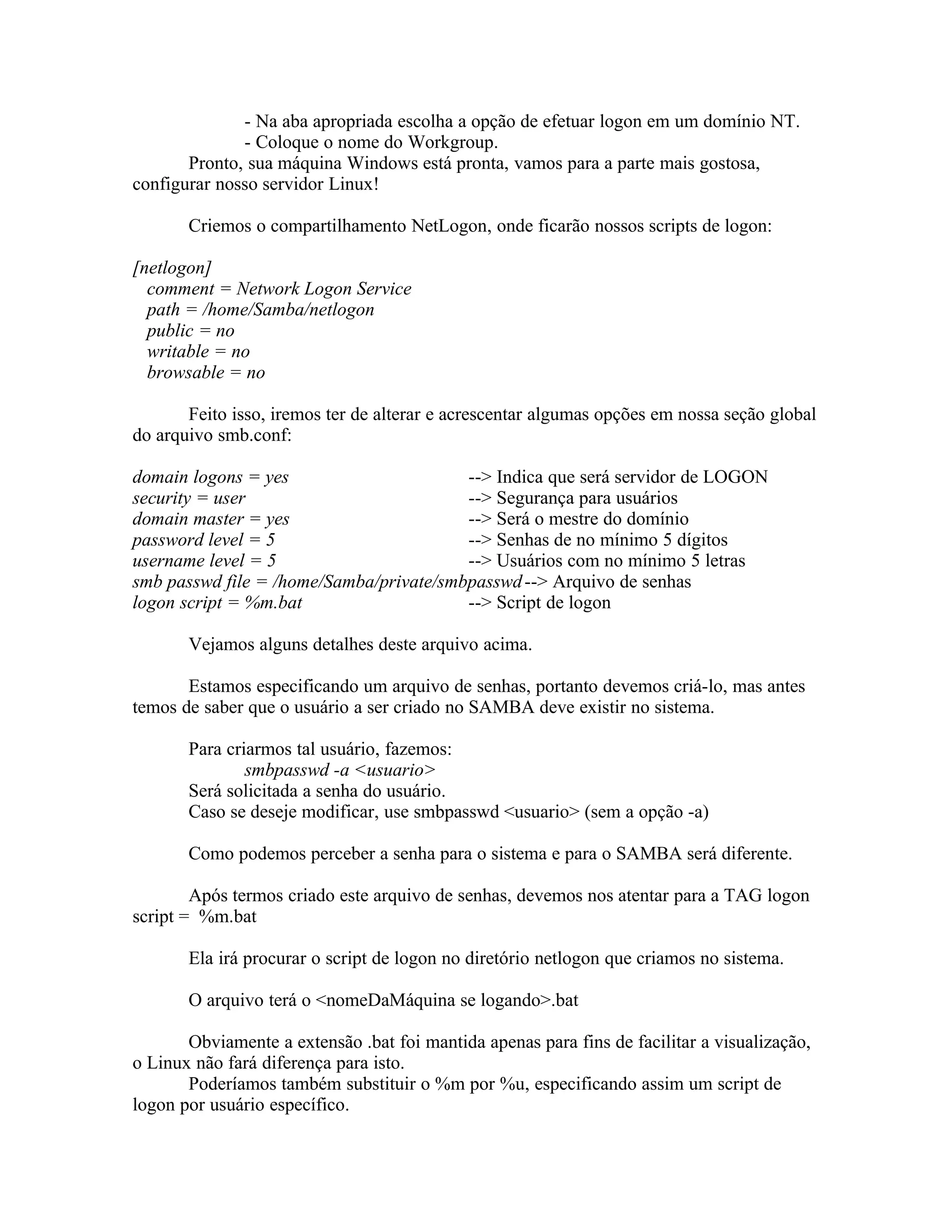 - Na aba apropriada escolha a opção de efetuar logon em um domínio NT.
              - Coloque o nome do Workgroup.
       Pronto, sua máquina Windows está pronta, vamos para a parte mais gostosa,
configurar nosso servidor Linux!

       Criemos o compartilhamento NetLogon, onde ficarão nossos scripts de logon:

[netlogon]
  comment = Network Logon Service
  path = /home/Samba/netlogon
  public = no
  writable = no
  browsable = no

       Feito isso, iremos ter de alterar e acrescentar algumas opções em nossa seção global
do arquivo smb.conf:

domain logons = yes                      --> Indica que será servidor de LOGON
security = user                          --> Segurança para usuários
domain master = yes                      --> Será o mestre do domínio
password level = 5                       --> Senhas de no mínimo 5 dígitos
username level = 5                       --> Usuários com no mínimo 5 letras
smb passwd file = /home/Samba/private/smbpasswd --> Arquivo de senhas
logon script = %m.bat                    --> Script de logon

       Vejamos alguns detalhes deste arquivo acima.

       Estamos especificando um arquivo de senhas, portanto devemos criá-lo, mas antes
temos de saber que o usuário a ser criado no SAMBA deve existir no sistema.

       Para criarmos tal usuário, fazemos:
               smbpasswd -a <usuario>
       Será solicitada a senha do usuário.
       Caso se deseje modificar, use smbpasswd <usuario> (sem a opção -a)

       Como podemos perceber a senha para o sistema e para o SAMBA será diferente.

        Após termos criado este arquivo de senhas, devemos nos atentar para a TAG logon
script = %m.bat

       Ela irá procurar o script de logon no diretório netlogon que criamos no sistema.

       O arquivo terá o <nomeDaMáquina se logando>.bat

       Obviamente a extensão .bat foi mantida apenas para fins de facilitar a visualização,
o Linux não fará diferença para isto.
       Poderíamos também substituir o %m por %u, especificando assim um script de
logon por usuário específico.
 