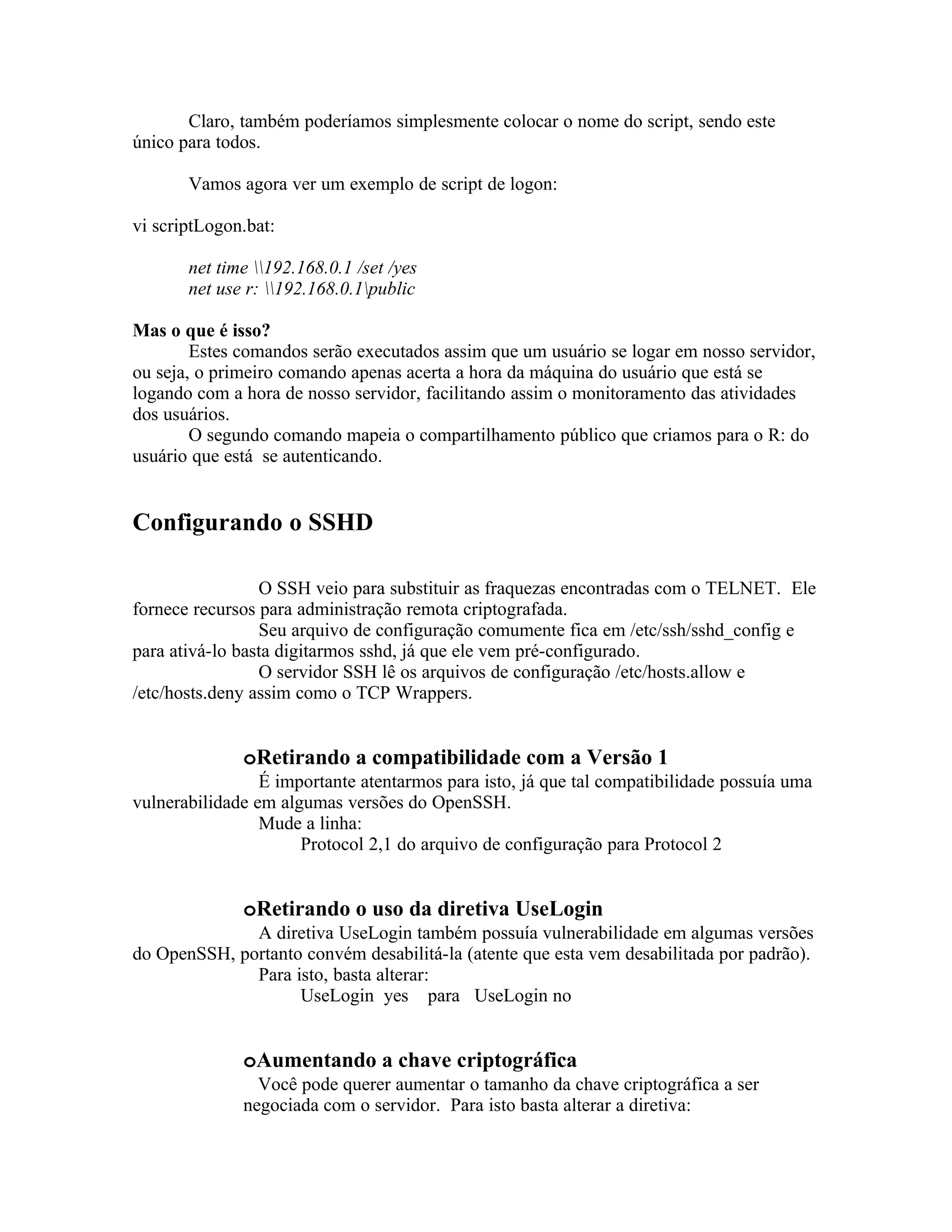 Claro, também poderíamos simplesmente colocar o nome do script, sendo este
único para todos.

       Vamos agora ver um exemplo de script de logon:

vi scriptLogon.bat:

       net time 192.168.0.1 /set /yes
       net use r: 192.168.0.1public

Mas o que é isso?
        Estes comandos serão executados assim que um usuário se logar em nosso servidor,
ou seja, o primeiro comando apenas acerta a hora da máquina do usuário que está se
logando com a hora de nosso servidor, facilitando assim o monitoramento das atividades
dos usuários.
        O segundo comando mapeia o compartilhamento público que criamos para o R: do
usuário que está se autenticando.


Configurando o SSHD

                 O SSH veio para substituir as fraquezas encontradas com o TELNET. Ele
fornece recursos para administração remota criptografada.
                 Seu arquivo de configuração comumente fica em /etc/ssh/sshd_config e
para ativá-lo basta digitarmos sshd, já que ele vem pré-configurado.
                 O servidor SSH lê os arquivos de configuração /etc/hosts.allow e
/etc/hosts.deny assim como o TCP Wrappers.


              oRetirando a compatibilidade com a Versão 1
                 É importante atentarmos para isto, já que tal compatibilidade possuía uma
vulnerabilidade em algumas versões do OpenSSH.
                 Mude a linha:
                      Protocol 2,1 do arquivo de configuração para Protocol 2


              oRetirando o uso da diretiva UseLogin
              A diretiva UseLogin também possuía vulnerabilidade em algumas versões
do OpenSSH, portanto convém desabilitá-la (atente que esta vem desabilitada por padrão).
              Para isto, basta alterar:
                    UseLogin yes para UseLogin no


              oAumentando a chave criptográfica
                Você pode querer aumentar o tamanho da chave criptográfica a ser
              negociada com o servidor. Para isto basta alterar a diretiva:
 