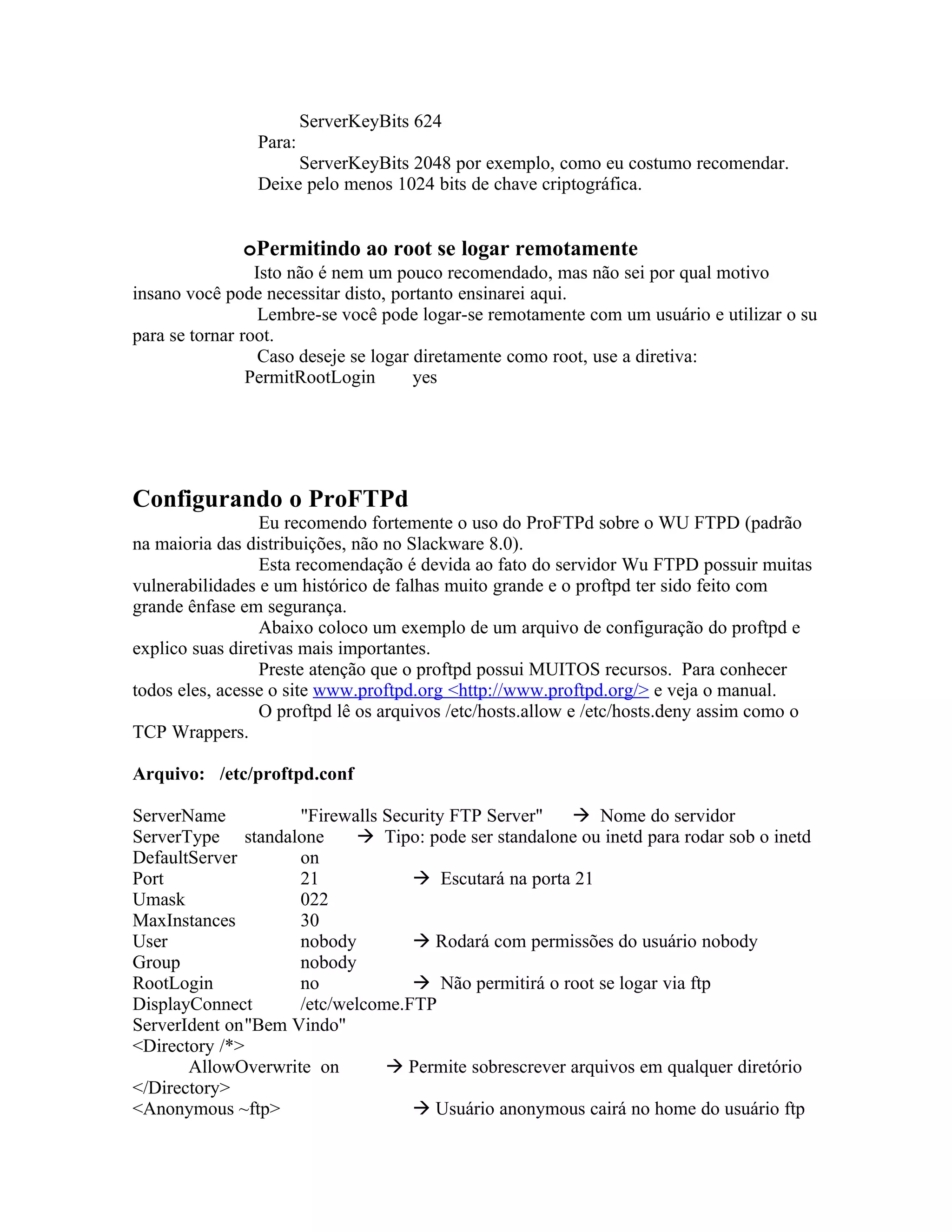 ServerKeyBits 624
                Para:
                     ServerKeyBits 2048 por exemplo, como eu costumo recomendar.
                Deixe pelo menos 1024 bits de chave criptográfica.


              oPermitindo ao root se logar remotamente
                 Isto não é nem um pouco recomendado, mas não sei por qual motivo
insano você pode necessitar disto, portanto ensinarei aqui.
                  Lembre-se você pode logar-se remotamente com um usuário e utilizar o su
para se tornar root.
                  Caso deseje se logar diretamente como root, use a diretiva:
                PermitRootLogin        yes




Configurando o ProFTPd
                 Eu recomendo fortemente o uso do ProFTPd sobre o WU FTPD (padrão
na maioria das distribuições, não no Slackware 8.0).
                 Esta recomendação é devida ao fato do servidor Wu FTPD possuir muitas
vulnerabilidades e um histórico de falhas muito grande e o proftpd ter sido feito com
grande ênfase em segurança.
                 Abaixo coloco um exemplo de um arquivo de configuração do proftpd e
explico suas diretivas mais importantes.
                 Preste atenção que o proftpd possui MUITOS recursos. Para conhecer
todos eles, acesse o site www.proftpd.org <http://www.proftpd.org/> e veja o manual.
                 O proftpd lê os arquivos /etc/hosts.allow e /etc/hosts.deny assim como o
TCP Wrappers.

Arquivo: /etc/proftpd.conf

ServerName          "Firewalls Security FTP Server"    Nome do servidor
ServerType standalone       Tipo: pode ser standalone ou inetd para rodar sob o inetd
DefaultServer       on
Port                21             Escutará na porta 21
Umask               022
MaxInstances        30
User                nobody         Rodará com permissões do usuário nobody
Group               nobody
RootLogin           no             Não permitirá o root se logar via ftp
DisplayConnect      /etc/welcome.FTP
ServerIdent on"Bem Vindo"
<Directory /*>
       AllowOverwrite on        Permite sobrescrever arquivos em qualquer diretório
</Directory>
<Anonymous ~ftp>                   Usuário anonymous cairá no home do usuário ftp
 