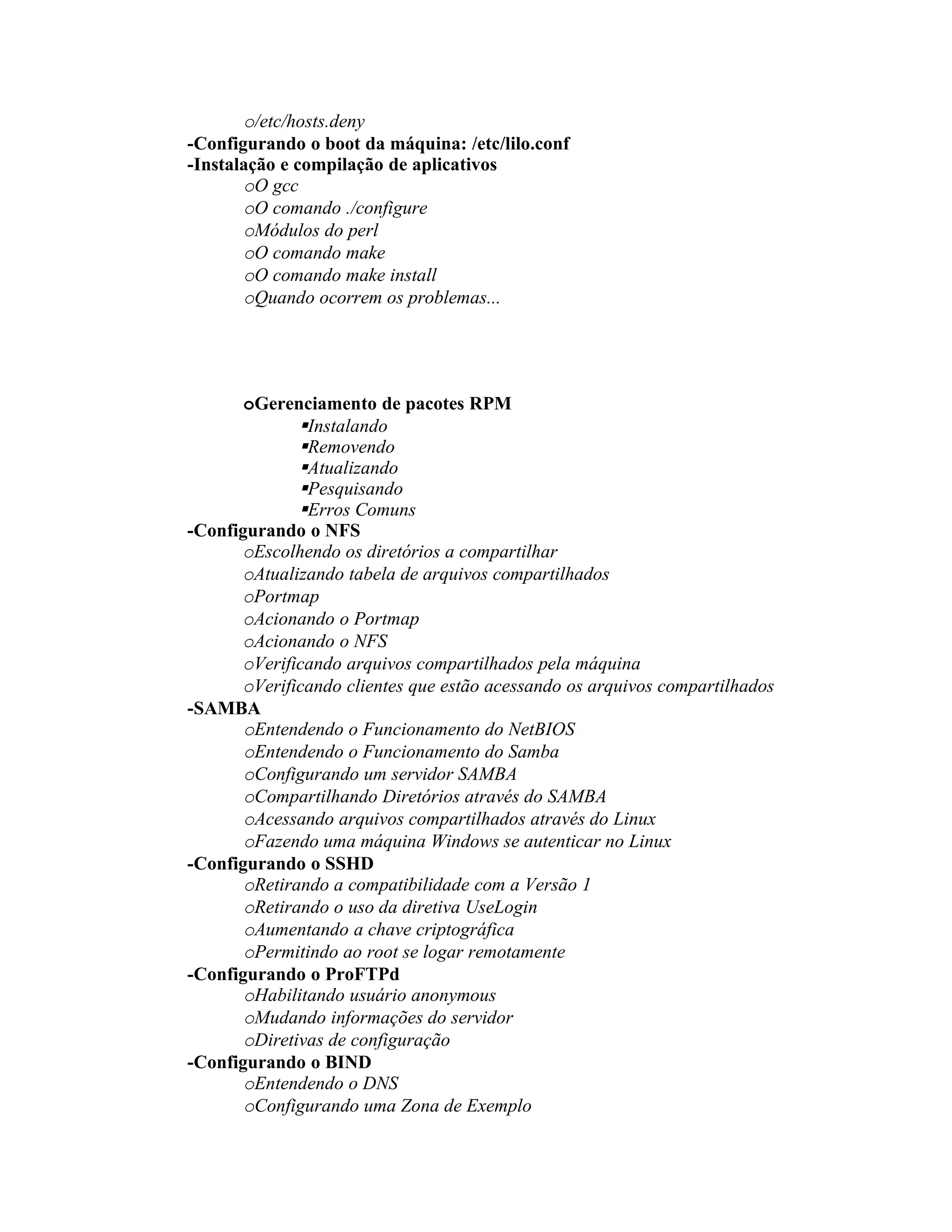 o/etc/hosts.deny
-Configurando o boot da máquina: /etc/lilo.conf
-Instalação e compilação de aplicativos
       oO gcc
       oO comando ./configure
       oMódulos do perl
       oO comando make
       oO comando make install
       oQuando ocorrem os problemas...




       oGerenciamento de pacotes RPM
              Instalando
              Removendo
              Atualizando
              Pesquisando
              Erros Comuns
-Configurando o NFS
      oEscolhendo os diretórios a compartilhar
      oAtualizando tabela de arquivos compartilhados
      oPortmap
      oAcionando o Portmap
      oAcionando o NFS
      oVerificando arquivos compartilhados pela máquina
      oVerificando clientes que estão acessando os arquivos compartilhados
-SAMBA
       oEntendendo o Funcionamento do NetBIOS
       oEntendendo o Funcionamento do Samba
       oConfigurando um servidor SAMBA
       oCompartilhando Diretórios através do SAMBA
       oAcessando arquivos compartilhados através do Linux
       oFazendo uma máquina Windows se autenticar no Linux
-Configurando o SSHD
       oRetirando a compatibilidade com a Versão 1
       oRetirando o uso da diretiva UseLogin
       oAumentando a chave criptográfica
       oPermitindo ao root se logar remotamente
-Configurando o ProFTPd
       oHabilitando usuário anonymous
       oMudando informações do servidor
       oDiretivas de configuração
-Configurando o BIND
       oEntendendo o DNS
       oConfigurando uma Zona de Exemplo
 