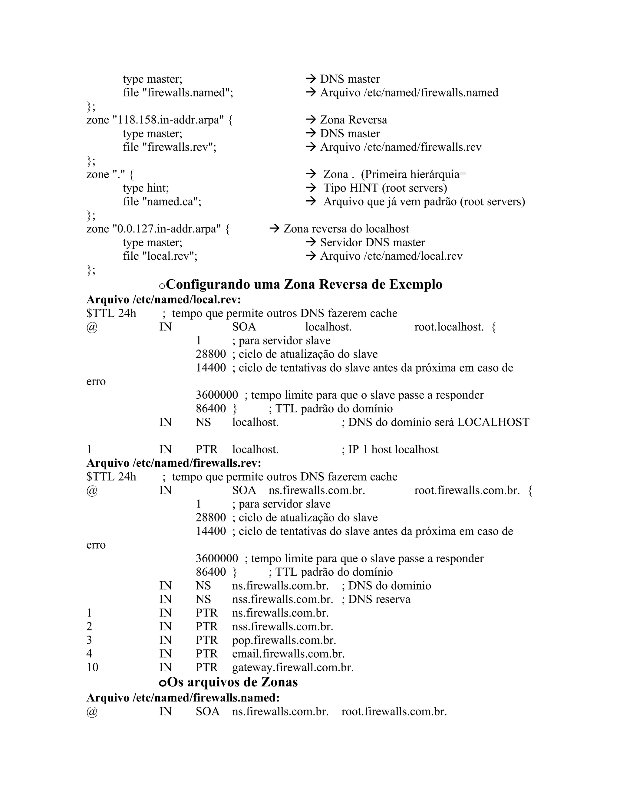 type master;                          DNS master
       file "firewalls.named";               Arquivo /etc/named/firewalls.named
};
zone "118.158.in-addr.arpa" {                   Zona Reversa
        type master;                            DNS master
        file "firewalls.rev";                   Arquivo /etc/named/firewalls.rev
};
zone "." {                                      Zona . (Primeira hierárquia=
        type hint;                              Tipo HINT (root servers)
        file "named.ca";                        Arquivo que já vem padrão (root servers)
};
zone "0.0.127.in-addr.arpa" {            Zona reversa do localhost
        type master;                            Servidor DNS master
        file "local.rev";                       Arquivo /etc/named/local.rev
};
                 oConfigurando uma Zona Reversa de Exemplo
Arquivo /etc/named/local.rev:
$TTL 24h          ; tempo que permite outros DNS fazerem cache
@                IN            SOA             localhost.              root.localhost. {
                         1     ; para servidor slave
                         28800 ; ciclo de atualização do slave
                         14400 ; ciclo de tentativas do slave antes da próxima em caso de
erro
                         3600000 ; tempo limite para que o slave passe a responder
                         86400 }        ; TTL padrão do domínio
                 IN      NS    localhost.              ; DNS do domínio será LOCALHOST

1             IN     PTR localhost.                ; IP 1 host localhost
Arquivo /etc/named/firewalls.rev:
$TTL 24h       ; tempo que permite outros DNS fazerem cache
@             IN            SOA ns.firewalls.com.br.               root.firewalls.com.br. {
                     1      ; para servidor slave
                     28800 ; ciclo de atualização do slave
                     14400 ; ciclo de tentativas do slave antes da próxima em caso de
erro
                     3600000 ; tempo limite para que o slave passe a responder
                     86400 }        ; TTL padrão do domínio
              IN     NS     ns.firewalls.com.br. ; DNS do domínio
              IN     NS     nss.firewalls.com.br. ; DNS reserva
1             IN     PTR ns.firewalls.com.br.
2             IN     PTR nss.firewalls.com.br.
3             IN     PTR pop.firewalls.com.br.
4             IN     PTR email.firewalls.com.br.
10            IN     PTR gateway.firewall.com.br.
              oOs arquivos de Zonas
Arquivo /etc/named/firewalls.named:
@             IN    SOA ns.firewalls.com.br.        root.firewalls.com.br.
 