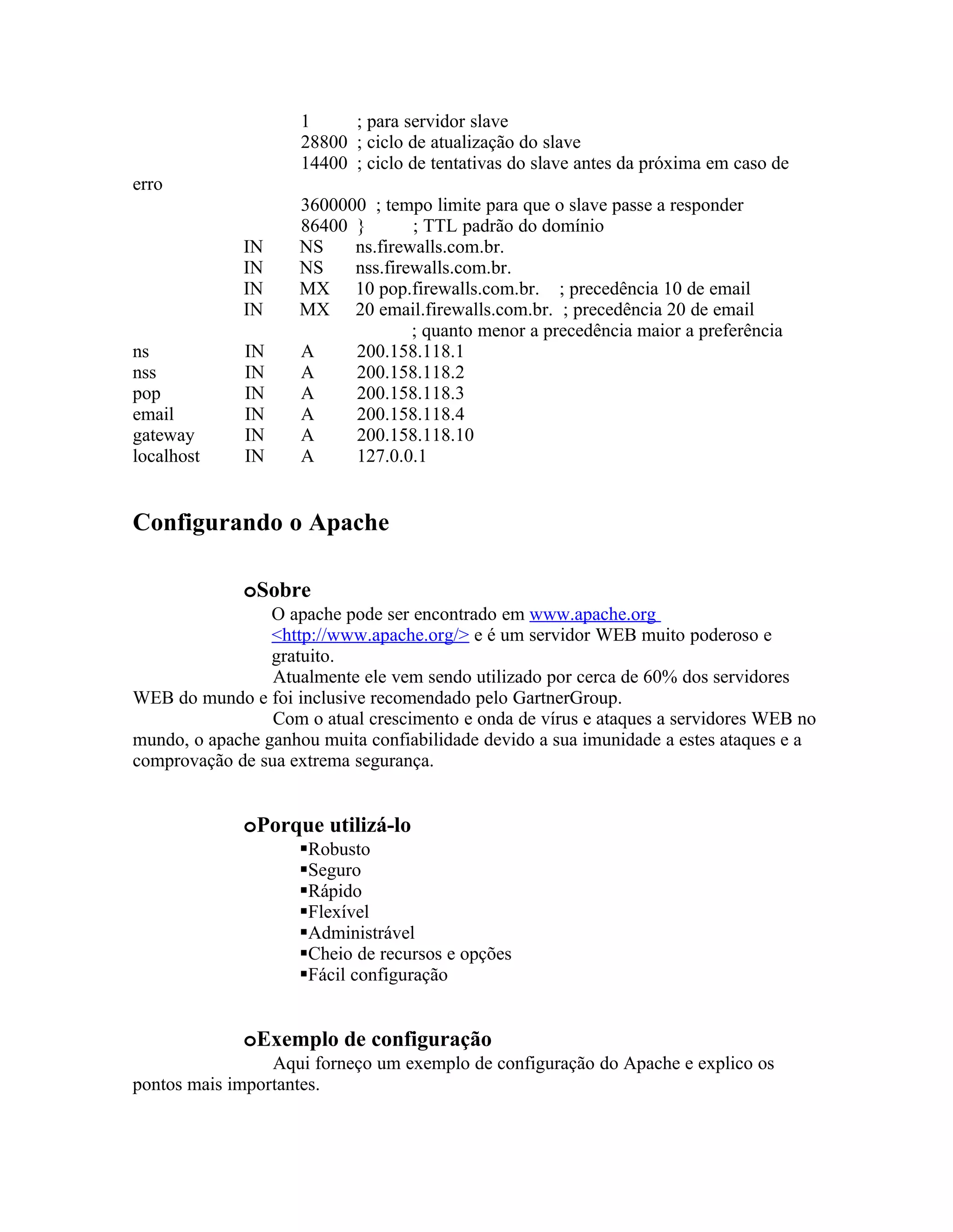 1     ; para servidor slave
                     28800 ; ciclo de atualização do slave
                     14400 ; ciclo de tentativas do slave antes da próxima em caso de
erro
                     3600000 ; tempo limite para que o slave passe a responder
                     86400 }       ; TTL padrão do domínio
             IN      NS    ns.firewalls.com.br.
             IN      NS    nss.firewalls.com.br.
             IN      MX 10 pop.firewalls.com.br. ; precedência 10 de email
             IN      MX 20 email.firewalls.com.br. ; precedência 20 de email
                                   ; quanto menor a precedência maior a preferência
ns            IN     A     200.158.118.1
nss           IN     A     200.158.118.2
pop           IN     A     200.158.118.3
email         IN     A     200.158.118.4
gateway       IN     A     200.158.118.10
localhost     IN     A     127.0.0.1


Configurando o Apache

             oSobre
                 O apache pode ser encontrado em www.apache.org
                 <http://www.apache.org/> e é um servidor WEB muito poderoso e
                 gratuito.
                 Atualmente ele vem sendo utilizado por cerca de 60% dos servidores
WEB do mundo e foi inclusive recomendado pelo GartnerGroup.
                 Com o atual crescimento e onda de vírus e ataques a servidores WEB no
mundo, o apache ganhou muita confiabilidade devido a sua imunidade a estes ataques e a
comprovação de sua extrema segurança.


             oPorque utilizá-lo
                     Robusto
                     Seguro
                     Rápido
                     Flexível
                     Administrável
                     Cheio de recursos e opções
                     Fácil configuração


             oExemplo de configuração
                 Aqui forneço um exemplo de configuração do Apache e explico os
pontos mais importantes.
 