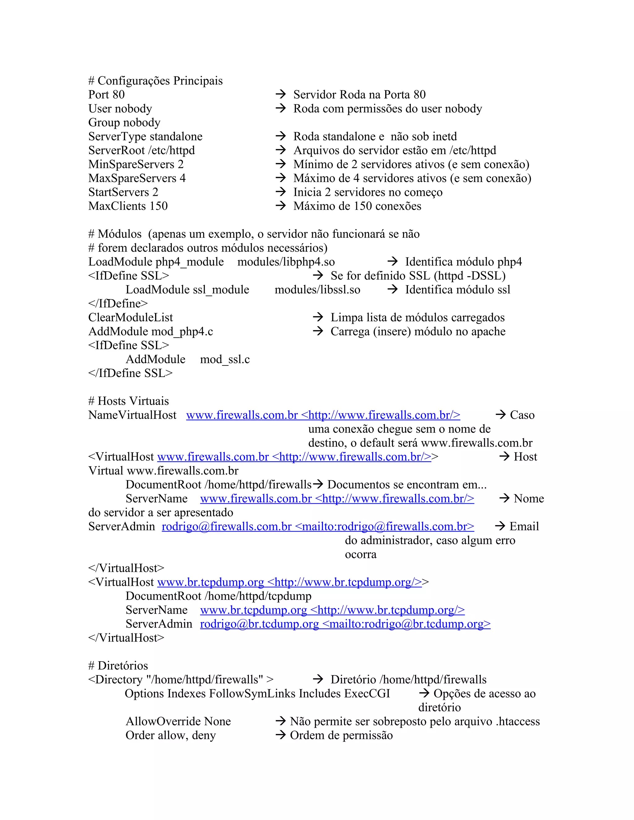 # Configurações Principais
Port 80                              Servidor Roda na Porta 80
User nobody                          Roda com permissões do user nobody
Group nobody
ServerType standalone                  Roda standalone e não sob inetd
ServerRoot /etc/httpd                  Arquivos do servidor estão em /etc/httpd
MinSpareServers 2                      Mínimo de 2 servidores ativos (e sem conexão)
MaxSpareServers 4                      Máximo de 4 servidores ativos (e sem conexão)
StartServers 2                         Inicia 2 servidores no começo
MaxClients 150                         Máximo de 150 conexões

# Módulos (apenas um exemplo, o servidor não funcionará se não
# forem declarados outros módulos necessários)
LoadModule php4_module modules/libphp4.so                 Identifica módulo php4
<IfDefine SSL>                              Se for definido SSL (httpd -DSSL)
       LoadModule ssl_module       modules/libssl.so      Identifica módulo ssl
</IfDefine>
ClearModuleList                             Limpa lista de módulos carregados
AddModule mod_php4.c                        Carrega (insere) módulo no apache
<IfDefine SSL>
       AddModule mod_ssl.c
</IfDefine SSL>

# Hosts Virtuais
NameVirtualHost www.firewalls.com.br <http://www.firewalls.com.br/>             Caso
                                          uma conexão chegue sem o nome de
                                          destino, o default será www.firewalls.com.br
<VirtualHost www.firewalls.com.br <http://www.firewalls.com.br/>>                Host
Virtual www.firewalls.com.br
        DocumentRoot /home/httpd/firewalls Documentos se encontram em...
        ServerName www.firewalls.com.br <http://www.firewalls.com.br/>           Nome
do servidor a ser apresentado
ServerAdmin rodrigo@firewalls.com.br <mailto:rodrigo@firewalls.com.br>          Email
                                                 do administrador, caso algum erro
                                                 ocorra
</VirtualHost>
<VirtualHost www.br.tcpdump.org <http://www.br.tcpdump.org/>>
        DocumentRoot /home/httpd/tcpdump
        ServerName www.br.tcpdump.org <http://www.br.tcpdump.org/>
        ServerAdmin rodrigo@br.tcdump.org <mailto:rodrigo@br.tcdump.org>
</VirtualHost>

# Diretórios
<Directory "/home/httpd/firewalls" >       Diretório /home/httpd/firewalls
       Options Indexes FollowSymLinks Includes ExecCGI          Opções de acesso ao
                                                               diretório
       AllowOverride None             Não permite ser sobreposto pelo arquivo .htaccess
       Order allow, deny              Ordem de permissão
 