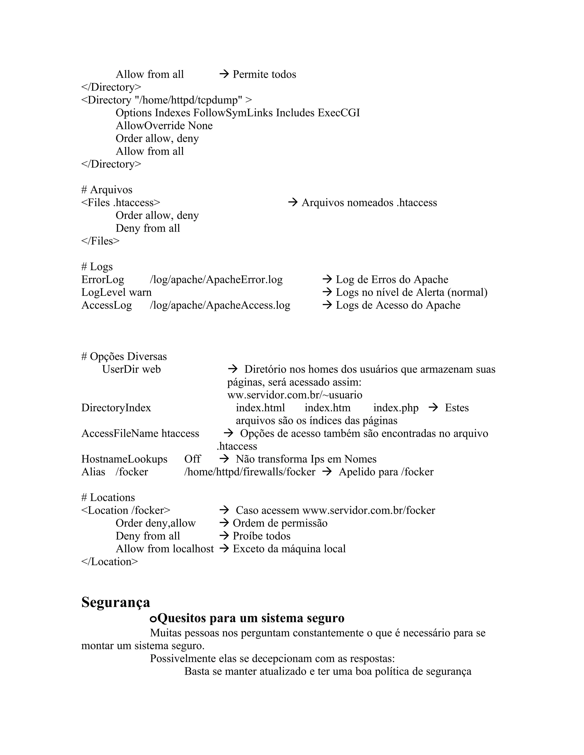 Allow from all        Permite todos
</Directory>
<Directory "/home/httpd/tcpdump" >
       Options Indexes FollowSymLinks Includes ExecCGI
       AllowOverride None
       Order allow, deny
       Allow from all
</Directory>

# Arquivos
<Files .htaccess>                           Arquivos nomeados .htaccess
        Order allow, deny
        Deny from all
</Files>

# Logs
ErrorLog     /log/apache/ApacheError.log          Log de Erros do Apache
LogLevel warn                                     Logs no nível de Alerta (normal)
AccessLog    /log/apache/ApacheAccess.log         Logs de Acesso do Apache



# Opções Diversas
    UserDir web               Diretório nos homes dos usuários que armazenam suas
                             páginas, será acessado assim:
                             ww.servidor.com.br/~usuario
DirectoryIndex                 index.html     index.htm      index.php  Estes
                               arquivos são os índices das páginas
AccessFileName htaccess      Opções de acesso também são encontradas no arquivo
                          .htaccess
HostnameLookups Off         Não transforma Ips em Nomes
Alias /focker       /home/httpd/firewalls/focker  Apelido para /focker

# Locations
<Location /focker>             Caso acessem www.servidor.com.br/focker
       Order deny,allow        Ordem de permissão
       Deny from all           Proíbe todos
       Allow from localhost    Exceto da máquina local
</Location>


Segurança
              oQuesitos para um sistema seguro
              Muitas pessoas nos perguntam constantemente o que é necessário para se
montar um sistema seguro.
              Possivelmente elas se decepcionam com as respostas:
                     Basta se manter atualizado e ter uma boa política de segurança
 