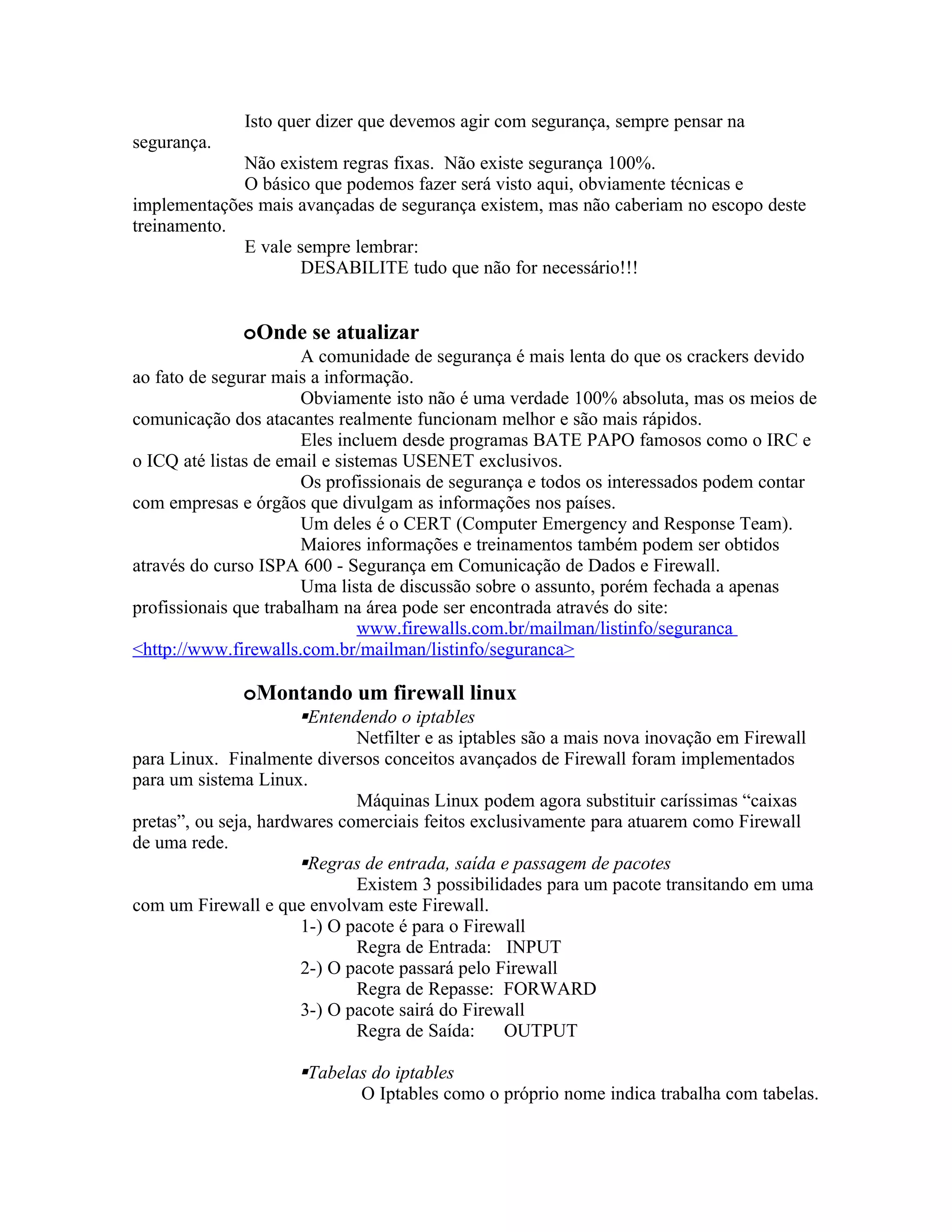 Isto quer dizer que devemos agir com segurança, sempre pensar na
segurança.
             Não existem regras fixas. Não existe segurança 100%.
             O básico que podemos fazer será visto aqui, obviamente técnicas e
implementações mais avançadas de segurança existem, mas não caberiam no escopo deste
treinamento.
             E vale sempre lembrar:
                     DESABILITE tudo que não for necessário!!!


              oOnde se atualizar
                       A comunidade de segurança é mais lenta do que os crackers devido
ao fato de segurar mais a informação.
                       Obviamente isto não é uma verdade 100% absoluta, mas os meios de
comunicação dos atacantes realmente funcionam melhor e são mais rápidos.
                       Eles incluem desde programas BATE PAPO famosos como o IRC e
o ICQ até listas de email e sistemas USENET exclusivos.
                       Os profissionais de segurança e todos os interessados podem contar
com empresas e órgãos que divulgam as informações nos países.
                       Um deles é o CERT (Computer Emergency and Response Team).
                       Maiores informações e treinamentos também podem ser obtidos
através do curso ISPA 600 - Segurança em Comunicação de Dados e Firewall.
                       Uma lista de discussão sobre o assunto, porém fechada a apenas
profissionais que trabalham na área pode ser encontrada através do site:
                               www.firewalls.com.br/mailman/listinfo/seguranca
<http://www.firewalls.com.br/mailman/listinfo/seguranca>

              oMontando um firewall linux
                       Entendendo o iptables
                              Netfilter e as iptables são a mais nova inovação em Firewall
para Linux. Finalmente diversos conceitos avançados de Firewall foram implementados
para um sistema Linux.
                              Máquinas Linux podem agora substituir caríssimas “caixas
pretas”, ou seja, hardwares comerciais feitos exclusivamente para atuarem como Firewall
de uma rede.
                       Regras de entrada, saída e passagem de pacotes
                              Existem 3 possibilidades para um pacote transitando em uma
com um Firewall e que envolvam este Firewall.
                       1-) O pacote é para o Firewall
                              Regra de Entrada: INPUT
                       2-) O pacote passará pelo Firewall
                              Regra de Repasse: FORWARD
                       3-) O pacote sairá do Firewall
                              Regra de Saída:      OUTPUT

                      Tabelas do iptables
                             O Iptables como o próprio nome indica trabalha com tabelas.
 