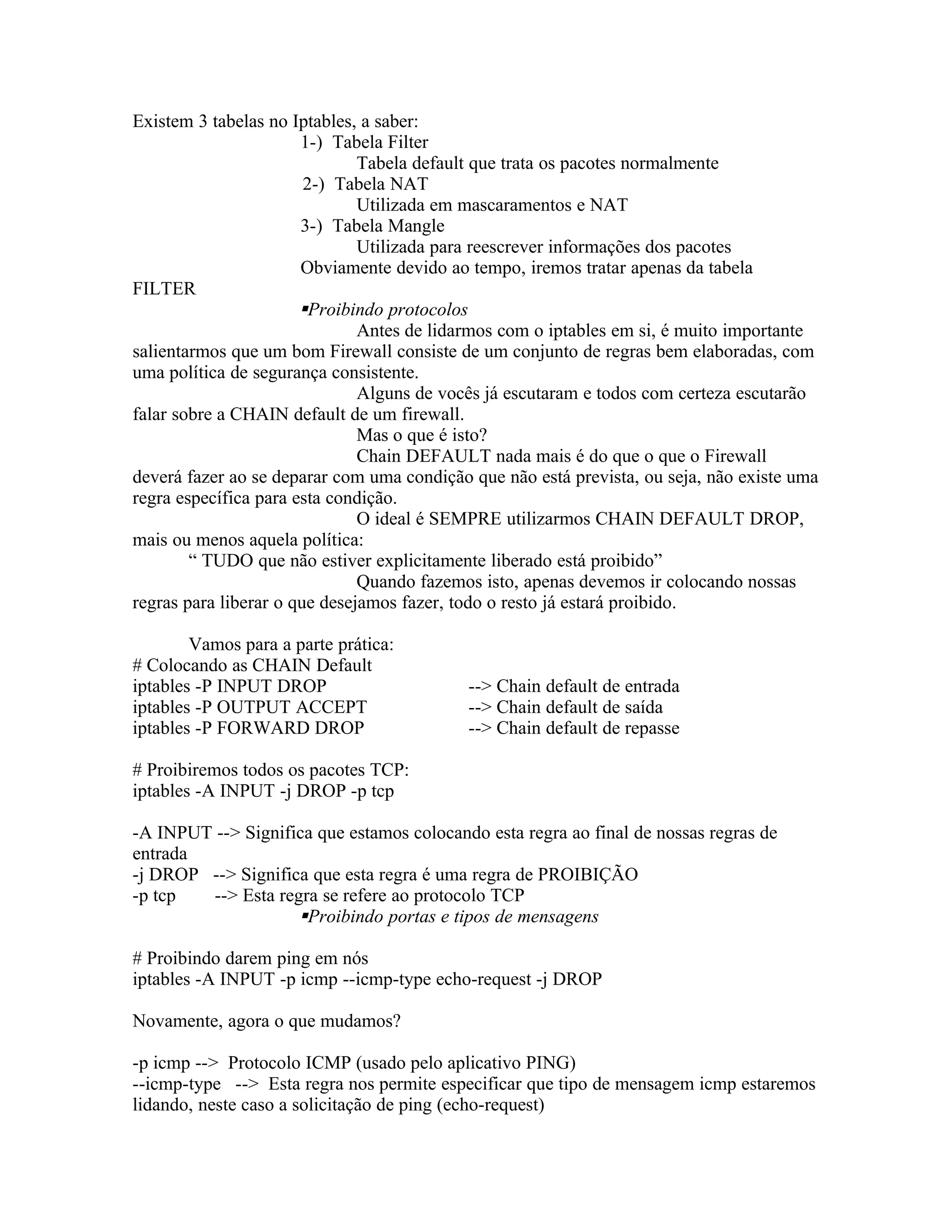 Existem 3 tabelas no Iptables, a saber:
                       1-) Tabela Filter
                               Tabela default que trata os pacotes normalmente
                        2-) Tabela NAT
                               Utilizada em mascaramentos e NAT
                       3-) Tabela Mangle
                               Utilizada para reescrever informações dos pacotes
                       Obviamente devido ao tempo, iremos tratar apenas da tabela
FILTER
                       Proibindo protocolos
                               Antes de lidarmos com o iptables em si, é muito importante
salientarmos que um bom Firewall consiste de um conjunto de regras bem elaboradas, com
uma política de segurança consistente.
                               Alguns de vocês já escutaram e todos com certeza escutarão
falar sobre a CHAIN default de um firewall.
                               Mas o que é isto?
                               Chain DEFAULT nada mais é do que o que o Firewall
deverá fazer ao se deparar com uma condição que não está prevista, ou seja, não existe uma
regra específica para esta condição.
                               O ideal é SEMPRE utilizarmos CHAIN DEFAULT DROP,
mais ou menos aquela política:
        “ TUDO que não estiver explicitamente liberado está proibido”
                               Quando fazemos isto, apenas devemos ir colocando nossas
regras para liberar o que desejamos fazer, todo o resto já estará proibido.

        Vamos para a parte prática:
# Colocando as CHAIN Default
iptables -P INPUT DROP                      --> Chain default de entrada
iptables -P OUTPUT ACCEPT                   --> Chain default de saída
iptables -P FORWARD DROP                    --> Chain default de repasse

# Proibiremos todos os pacotes TCP:
iptables -A INPUT -j DROP -p tcp

-A INPUT --> Significa que estamos colocando esta regra ao final de nossas regras de
entrada
-j DROP --> Significa que esta regra é uma regra de PROIBIÇÃO
-p tcp  --> Esta regra se refere ao protocolo TCP
                    Proibindo portas e tipos de mensagens

# Proibindo darem ping em nós
iptables -A INPUT -p icmp --icmp-type echo-request -j DROP

Novamente, agora o que mudamos?

-p icmp --> Protocolo ICMP (usado pelo aplicativo PING)
--icmp-type --> Esta regra nos permite especificar que tipo de mensagem icmp estaremos
lidando, neste caso a solicitação de ping (echo-request)
 