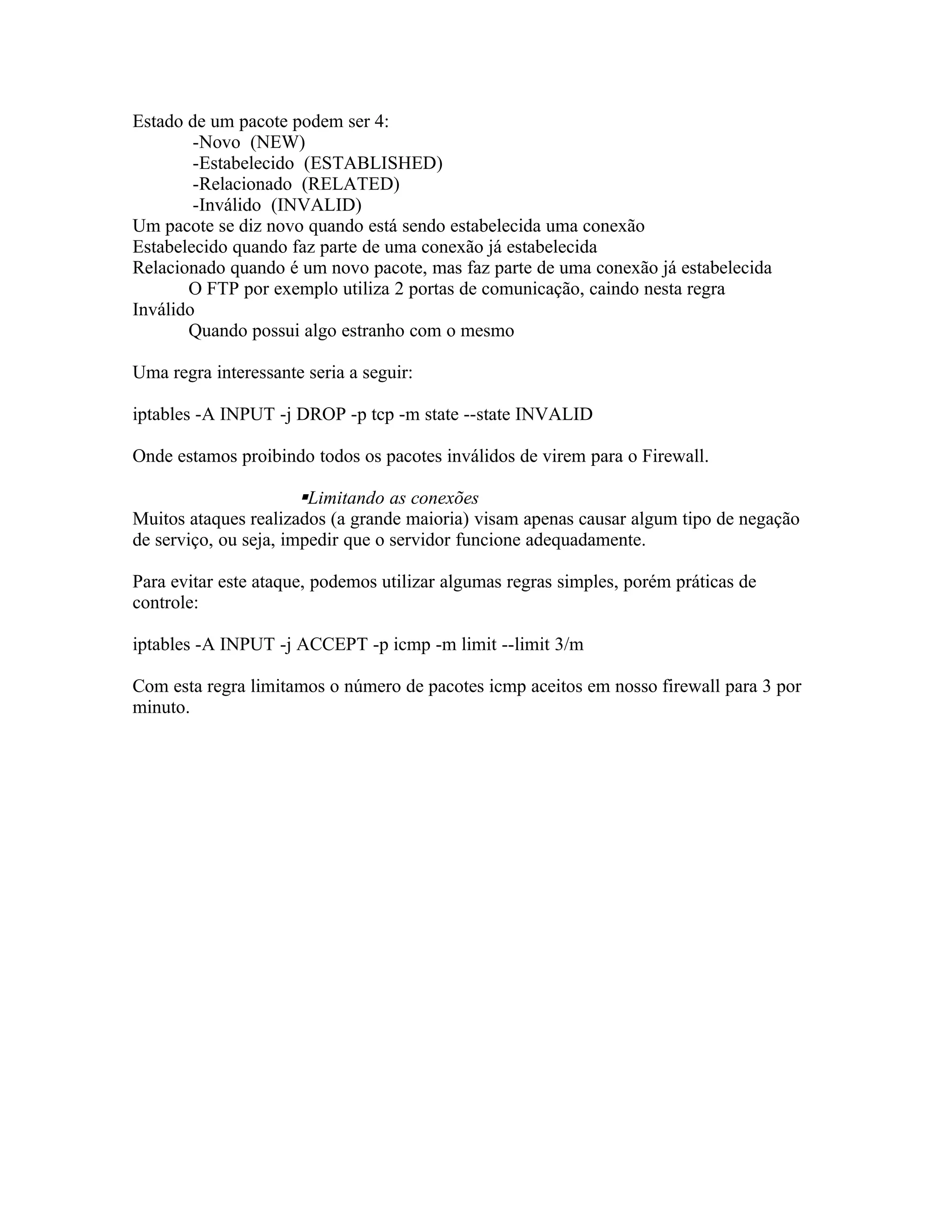 Estado de um pacote podem ser 4:
        -Novo (NEW)
        -Estabelecido (ESTABLISHED)
        -Relacionado (RELATED)
        -Inválido (INVALID)
Um pacote se diz novo quando está sendo estabelecida uma conexão
Estabelecido quando faz parte de uma conexão já estabelecida
Relacionado quando é um novo pacote, mas faz parte de uma conexão já estabelecida
       O FTP por exemplo utiliza 2 portas de comunicação, caindo nesta regra
Inválido
       Quando possui algo estranho com o mesmo

Uma regra interessante seria a seguir:

iptables -A INPUT -j DROP -p tcp -m state --state INVALID

Onde estamos proibindo todos os pacotes inválidos de virem para o Firewall.

                       Limitando as conexões
Muitos ataques realizados (a grande maioria) visam apenas causar algum tipo de negação
de serviço, ou seja, impedir que o servidor funcione adequadamente.

Para evitar este ataque, podemos utilizar algumas regras simples, porém práticas de
controle:

iptables -A INPUT -j ACCEPT -p icmp -m limit --limit 3/m

Com esta regra limitamos o número de pacotes icmp aceitos em nosso firewall para 3 por
minuto.
 