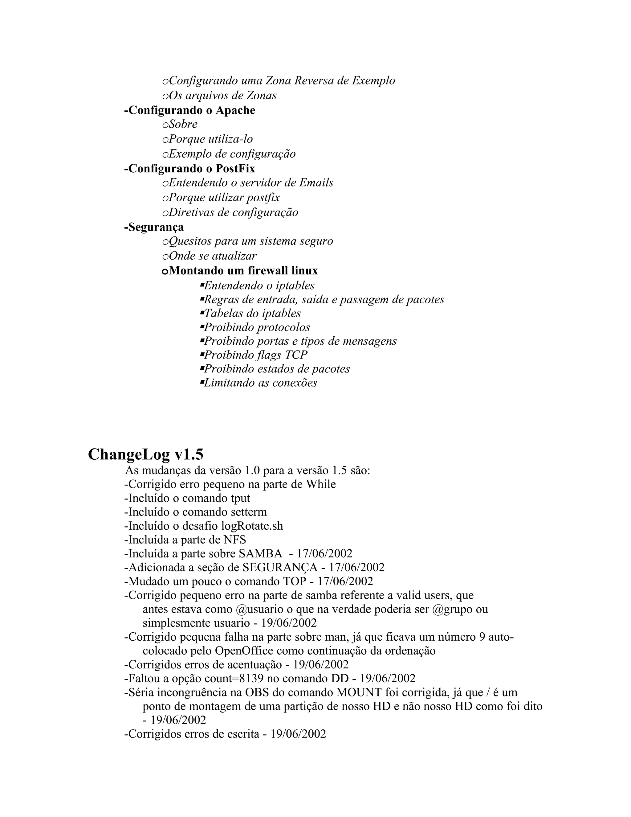 oConfigurando uma Zona Reversa de Exemplo
           oOs arquivos de Zonas
    -Configurando o Apache
           oSobre
           oPorque utiliza-lo
           oExemplo de configuração
    -Configurando o PostFix
           oEntendendo o servidor de Emails
           oPorque utilizar postfix
           oDiretivas de configuração
    -Segurança
           oQuesitos para um sistema seguro
           oOnde se atualizar
           oMontando um firewall linux
                  Entendendo o iptables
                  Regras de entrada, saída e passagem de pacotes
                  Tabelas do iptables
                  Proibindo protocolos
                  Proibindo portas e tipos de mensagens
                  Proibindo flags TCP
                  Proibindo estados de pacotes
                  Limitando as conexões




ChangeLog v1.5
    As mudanças da versão 1.0 para a versão 1.5 são:
    -Corrigido erro pequeno na parte de While
    -Incluído o comando tput
    -Incluído o comando setterm
    -Incluído o desafio logRotate.sh
    -Incluída a parte de NFS
    -Incluída a parte sobre SAMBA - 17/06/2002
    -Adicionada a seção de SEGURANÇA - 17/06/2002
    -Mudado um pouco o comando TOP - 17/06/2002
    -Corrigido pequeno erro na parte de samba referente a valid users, que
        antes estava como @usuario o que na verdade poderia ser @grupo ou
        simplesmente usuario - 19/06/2002
    -Corrigido pequena falha na parte sobre man, já que ficava um número 9 auto-
        colocado pelo OpenOffice como continuação da ordenação
    -Corrigidos erros de acentuação - 19/06/2002
    -Faltou a opção count=8139 no comando DD - 19/06/2002
    -Séria incongruência na OBS do comando MOUNT foi corrigida, já que / é um
        ponto de montagem de uma partição de nosso HD e não nosso HD como foi dito
        - 19/06/2002
    -Corrigidos erros de escrita - 19/06/2002
 