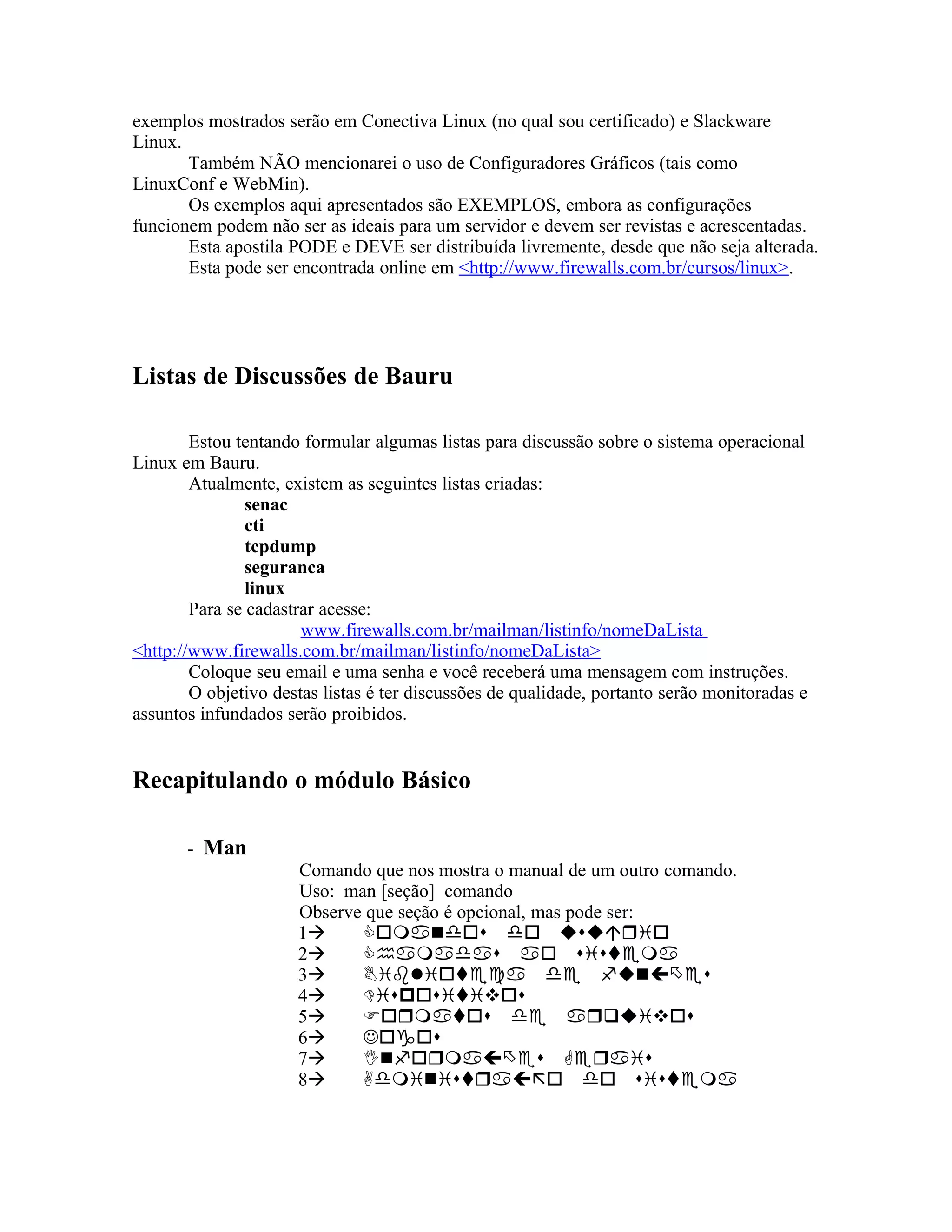 exemplos mostrados serão em Conectiva Linux (no qual sou certificado) e Slackware
Linux.
       Também NÃO mencionarei o uso de Configuradores Gráficos (tais como
LinuxConf e WebMin).
       Os exemplos aqui apresentados são EXEMPLOS, embora as configurações
funcionem podem não ser as ideais para um servidor e devem ser revistas e acrescentadas.
       Esta apostila PODE e DEVE ser distribuída livremente, desde que não seja alterada.
       Esta pode ser encontrada online em <http://www.firewalls.com.br/cursos/linux>.




Listas de Discussões de Bauru

        Estou tentando formular algumas listas para discussão sobre o sistema operacional
Linux em Bauru.
        Atualmente, existem as seguintes listas criadas:
                senac
                cti
                tcpdump
                seguranca
                linux
        Para se cadastrar acesse:
                       www.firewalls.com.br/mailman/listinfo/nomeDaLista
<http://www.firewalls.com.br/mailman/listinfo/nomeDaLista>
        Coloque seu email e uma senha e você receberá uma mensagem com instruções.
        O objetivo destas listas é ter discussões de qualidade, portanto serão monitoradas e
assuntos infundados serão proibidos.


Recapitulando o módulo Básico

       - Man
                      Comando que nos mostra o manual de um outro comando.
                      Uso: man [seção] comando
                      Observe que seção é opcional, mas pode ser:
                      1
                      2
                      3
                      4
                      5
                      6
                      7
                      8
 