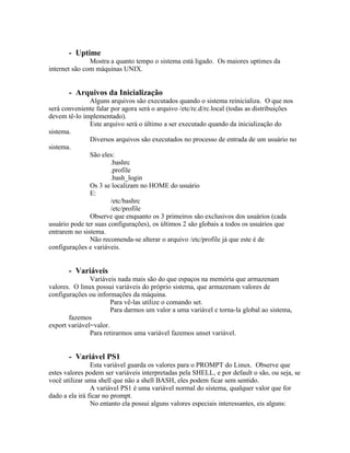 - Uptime
               Mostra a quanto tempo o sistema está ligado. Os maiores uptimes da
internet são com máquinas UNIX.


       - Arquivos da Inicialização
               Alguns arquivos são executados quando o sistema reinicializa. O que nos
será conveniente falar por agora será o arquivo /etc/rc.d/rc.local (todas as distribuições
devem tê-lo implementado).
               Este arquivo será o último a ser executado quando da inicialização do
sistema.
               Diversos arquivos são executados no processo de entrada de um usuário no
sistema.
               São eles:
                       .bashrc
                       .profile
                       .bash_login
               Os 3 se localizam no HOME do usuário
               E:
                       /etc/bashrc
                       /etc/profile
               Observe que enquanto os 3 primeiros são exclusivos dos usuários (cada
usuário pode ter suas configurações), os últimos 2 são globais a todos os usuários que
entrarem no sistema.
               Não recomenda-se alterar o arquivo /etc/profile já que este é de
configurações e variáveis.


       - Variáveis
               Variáveis nada mais são do que espaços na memória que armazenam
valores. O linux possui variáveis do próprio sistema, que armazenam valores de
configurações ou informações da máquina.
                       Para vê-las utilize o comando set.
                       Para darmos um valor a uma variável e torna-la global ao sistema,
       fazemos
export variável=valor.
               Para retirarmos uma variável fazemos unset variável.


       - Variável PS1
                Esta variável guarda os valores para o PROMPT do Linux. Observe que
estes valores podem ser variáveis interpretadas pela SHELL, e por default o são, ou seja, se
você utilizar uma shell que não a shell BASH, eles podem ficar sem sentido.
                A variável PS1 é uma variável normal do sistema, qualquer valor que for
dado a ela irá ficar no prompt.
                No entanto ela possui alguns valores especiais interessantes, eis alguns:
 