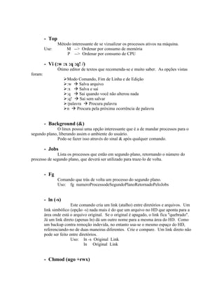 - Top
                 Método interessante de se vizualizar os processos ativos na máquina.
         Use:        M --> Ordenar por consumo de memória
                     P --> Ordenar por consumo de CPU

         - Vi (:w :x :q :q! /)
                 Ótimo editor de textos que recomenda-se e muito saber. As opções vistas
foram:
                     Modo Comando, Fim de Linha e de Edição
                     :w  Salva arquivo
                     :x  Salva e sai
                     :q  Sai quando você não alterou nada
                     :q!  Sai sem salvar
                     /palavra  Procura palavra
                     n  Procura pela próxima ocorrência de palavra


         - Background (&)
              O linux possui uma opção interessante que é a de mandar processos para o
segundo plano, liberando assim o ambiente do usuário.
              Pode-se fazer isso através do sinal & após qualquer comando.

         - Jobs
              Lista os processos que estão em segundo plano, retornando o número do
processo de segundo plano, que deverá ser utilizado para traze-lo de volta.


         - Fg
                 Comando que trás de volta um processo do segundo plano.
                 Uso: fg numeroProcessodeSegundoPlanoRetornadoPeloJobs


         - ln (-s)
                         Este comando cria um link (atalho) entre diretórios e arquivos. Um
         link simbólico (opção -s) nada mais é do que um arquivo no HD que aponta para a
         área onde está o arquivo original. Se o original é apagado, o link fica "quebrado".
         Já um link direto (apenas ln) dá um outro nome para a mesma área do HD. Como
         um backup contra remoção indevida, no entanto usa-se o mesmo espaço do HD,
         referenciando-no de duas maneiras diferentes. Crie e compare. Um link direto não
         pode ser feito entre diretórios.
                         Uso: ln -s Original Link
                                 ln Original Link


         - Chmod (ugo +rwx)
 