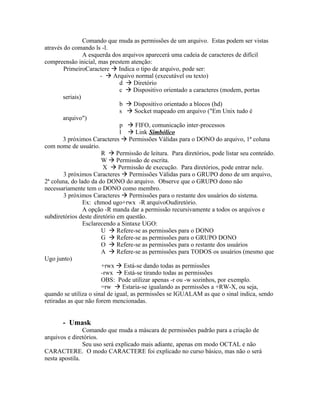 Comando que muda as permissões de um arquivo. Estas podem ser vistas
através do comando ls -l.
                 A esquerda dos arquivos aparecerá uma cadeia de caracteres de difícil
compreensão inicial, mas prestem atenção:
        PrimeiroCaractere  Indica o tipo de arquivo, pode ser:
                        -  Arquivo normal (executável ou texto)
                               d  Diretório
                               c  Dispositivo orientado a caracteres (modem, portas
        seriais)
                               b  Dispositivo orientado a blocos (hd)
                               s  Socket mapeado em arquivo ("Em Unix tudo é
        arquivo")
                               p  FIFO, comunicação inter-processos
                               l  Link Simbólico
        3 próximos Caracteres  Permissões Válidas para o DONO do arquivo, 1ª coluna
com nome de usuário.
                        R  Permissão de leitura. Para diretórios, pode listar seu conteúdo.
                        W  Permissão de escrita.
                         X  Permissão de execução. Para diretórios, pode entrar nele.
        3 próximos Caracteres  Permissões Válidas para o GRUPO dono de um arquivo,
2ª coluna, do lado da do DONO do arquivo. Observe que o GRUPO dono não
necessariamente tem o DONO como membro.
        3 próximos Caracteres  Permissões para o restante dos usuários do sistema.
                 Ex: chmod ugo+rwx -R arquivoOudiretório.
                 A opção -R manda dar a permissão recursivamente a todos os arquivos e
subdiretórios deste diretório em questão.
                 Esclarecendo a Sintaxe UGO:
                        U  Refere-se as permissões para o DONO
                        G  Refere-se as permissões para o GRUPO DONO
                        O  Refere-se as permissões para o restante dos usuários
                        A  Refere-se as permissões para TODOS os usuários (mesmo que
Ugo junto)
                        +rwx  Está-se dando todas as permissões
                        -rwx  Está-se tirando todas as permissões
                        OBS: Pode utilizar apenas -r ou -w sozinhos, por exemplo.
                        =rw  Estaria-se igualando as permissões a +RW-X, ou seja,
quando se utiliza o sinal de igual, as permissões se IGUALAM as que o sinal indica, sendo
retiradas as que não forem mencionadas.


       - Umask
                Comando que muda a máscara de permissões padrão para a criação de
arquivos e diretórios.
                Seu uso será explicado mais adiante, apenas em modo OCTAL e não
CARACTERE. O modo CARACTERE foi explicado no curso básico, mas não o será
nesta apostila.
 