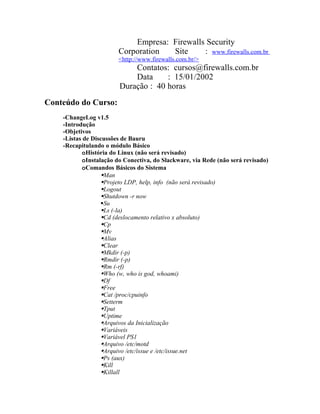Empresa: Firewalls Security
                        Corporation  Site     : www.firewalls.com.br
                        <http://www.firewalls.com.br/>
                            Contatos: cursos@firewalls.com.br
                            Data     : 15/01/2002
                        Duração : 40 horas
Conteúdo do Curso:
    -ChangeLog v1.5
    -Introdução
    -Objetivos
    -Listas de Discussões de Bauru
    -Recapitulando o módulo Básico
           oHistória do Linux (não será revisado)
           oInstalação do Conectiva, do Slackware, via Rede (não será revisado)
           oComandos Básicos do Sistema
                  Man
                  Projeto LDP, help, info (não será revisado)
                  Logout
                  Shutdown -r now
                  Su
                  Ls (-la)
                  Cd (deslocamento relativo x absoluto)
                  Cp
                  Mv
                  Alias
                  Clear
                  Mkdir (-p)
                  Rmdir (-p)
                  Rm (-rf)
                  Who (w, who is god, whoami)
                  Df
                  Free
                  Cat /proc/cpuinfo
                  Setterm
                  Tput
                  Uptime
                  Arquivos da Inicialização
                  Variáveis
                  Variável PS1
                  Arquivo /etc/motd
                  Arquivo /etc/issue e /etc/issue.net
                  Ps (aux)
                  Kill
                  Killall
 