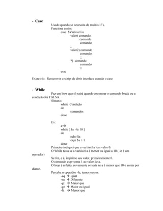 - Case
              Usado quando se necessita de muitos If´s.
              Funciona assim:
                    case $Variável in
                            valor) comando
                                   comando
                                    comando
                           ;;
                            valor2) comando
                                    comando
                                    ;;
                            *) comando
                                    comando
                                    ;;
                    esac

Exercício: Reescrever o script de abrir interface usando o case


- While
              Faz um loop que só sairá quando encontrar o comando break ou a
condição for FALSA.
              Sintaxe:
                     while Condição
                     do
                           comandos
                     done

              Ex:
                     a=0
                     while [ $a -le 10 ]
                     do
                             echo $a
                             expr $a + 1
                     done
              Primeiro indiquei que a variável a tem valor 0.
              O While testa se a variável a é menor ou igual a 10 (-le é um
operador)
              Se for, e é, imprime seu valor, primeiramente 0.
              O comando expr soma 1 ao valor de a.
              O loop é refeito, novamente se testa se a é menor que 10 e assim por
diante.
              Perceba o operador -le, temos outros:
                     -eq  Igual
                     -ne  Diferente
                     -gt  Maior que
                     -ge  Maior ou igual
                     -lt  Menor que
 