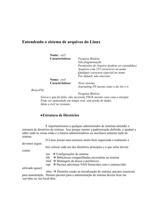 Entendendo o sistema de arquivos do Linux


                      Nome: ext2
                      Características:      Pesquisa Binária
                                            Não fragmentação
                                            Permissões de Arquivo (podem ser extendidas)
                                            Arquivos com 255 caracteres no nome
                                            Qualquer caractere especial no nome
                                            Por default, não síncrono
                      Nome: ext3
                      Características:      Novo sistema
                                            Journaling FS (assim como o do Aix e o
       ReiserFS)
                                            Pesquisa Binária
              Grava o que foi feito, não necessita FSCK mesmo caso caia a energia
              Pode ser aumentado em tempo real, sem perda de dados
              Idem a ext2 no restante


              •Estrutura de Diretórios

                    É importantíssimo a qualquer administrador de sistemas entender a
estrutura de diretórios do sistema. Isso porque manter a padronização definida, o ajudará a
saber onde as coisas estão e a futuros administradores ou auxiliares acharem tudo no
sistema.
                    O Linux possui uma estrutura muito bem organizada e realmente a
devemos seguir.
                    Irei colocar cada um dos diretórios principais e o que neles devem
conter:
                    /etc  Configurações do sistema
                    /lib  Bibliotecas compartilhadas necessárias ao sistema
                    /mnt  Montagem de discos e periféricos
                    /opt  Pacotes adicionais NÃO fornecidos com o sistema (não
utilizado quase)
                    /sbin  Diretório usado na inicialização do sistema, pacotes essenciais
para manutenção. Demais pacotes para a administração do sistema devem ficar em
/usr/sbin ou /usr/local/sbin.
 
