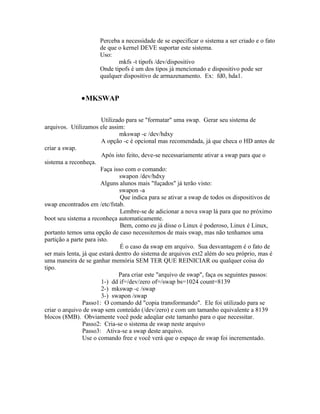 Perceba a necessidade de se especificar o sistema a ser criado e o fato
                      de que o kernel DEVE suportar este sistema.
                      Uso:
                             mkfs -t tipofs /dev/dispositivo
                      Onde tipofs é um dos tipos já mencionado e dispositivo pode ser
                      qualquer dispositivo de armazenamento. Ex: fd0, hda1.


              •MKSWAP

                        Utilizado para se "formatar" uma swap. Gerar seu sistema de
arquivos. Utilizamos ele assim:
                                mkswap -c /dev/hdxy
                        A opção -c é opcional mas recomendada, já que checa o HD antes de
criar a swap.
                        Após isto feito, deve-se necessariamente ativar a swap para que o
sistema a reconheça.
                        Faça isso com o comando:
                                swapon /dev/hdxy
                        Alguns alunos mais "fuçados" já terão visto:
                                swapon -a
                                Que indica para se ativar a swap de todos os dispositivos de
swap encontrados em /etc/fstab.
                                Lembre-se de adicionar a nova swap lá para que no próximo
boot seu sistema a reconheça automaticamente.
                                Bem, como eu já disse o Linux é poderoso, Linux é Linux,
portanto temos uma opção de caso necessitemos de mais swap, mas não tenhamos uma
partição a parte para isto.
                                É o caso da swap em arquivo. Sua desvantagem é o fato de
ser mais lenta, já que estará dentro do sistema de arquivos ext2 além do seu próprio, mas é
uma maneira de se ganhar memória SEM TER QUE REINICIAR ou qualquer coisa do
tipo.
                               Para criar este "arquivo de swap", faça os seguintes passos:
                        1-) dd if=/dev/zero of=/swap bs=1024 count=8139
                        2-) mkswap -c /swap
                        3-) swapon /swap
                Passo1: O comando dd "copia transformando". Ele foi utilizado para se
criar o arquivo de swap sem conteúdo (/dev/zero) e com um tamanho equivalente a 8139
blocos (8MB). Obviamente você pode adeqüar este tamanho para o que necessitar.
                Passo2: Cria-se o sistema de swap neste arquivo
                Passo3: Ativa-se a swap deste arquivo.
                Use o comando free e você verá que o espaço de swap foi incrementado.
 