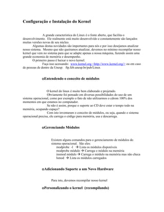 Configuração e Instalação do Kernel


               A grande característica do Linux é o fonte aberto, que facilita o
desenvolvimento. Ele realmente está muito desenvolvido e constantemente são lançados
muitas versões novas de seu núcleo.
       Algumas destas novidades são importantes para nós e por isso desejamos atualizar
nosso sistema. Mesmo que não queiramos atualizar, devemos no mínimo recompilar nosso
kernel que vem no sistema para que se adapte apenas a nossa máquina, fazendo assim uma
grande economia de memória e desempenho.
       O primeiro passo é baixar o novo kernel.
               Faça isso acessando: www.kernel.org <http://www.kernel.org/> ou em caso
de pessoas de dentro da Unesp: ftp.feb.unesp.br/pub/Linux


              oEntendendo o conceito de módulos


                  O kernel do linux é muito bem elaborado e projetado.
                  Obviamente foi pensado em diversas possibilidades do uso de um
sistema operacional, como por exemplo o fato de não utilizarmos o cdrom 100% dos
momentos em que estamos no computador.
                  Se não é assim, porque o suporte ao CD deve estar o tempo todo na
memória, ocupando espaço?
                  Com isto inventaram o conceito de módulos, ou seja, quando o sistema
operacional precisa, ele carrega o código para memória, usa e descarrega.


              oGerenciando Módulos


                     Existem alguns comandos para o gerenciamento de módulos do
                     sistema operacional. São eles:
                          modprobe -l  Lista os módulos disponíveis
                          modprobe módulo  Carrega o módulo na memória
                          insmod módulo  Carrega o módulo na memória mas não checa
                          lsmod  Lista os módulos carregados


              oAdicionando Suporte a um Novo Hardware

                     Para isto, devemos recompilar nosso kernel

              oPersonalizando o kernel (recompilando)
 