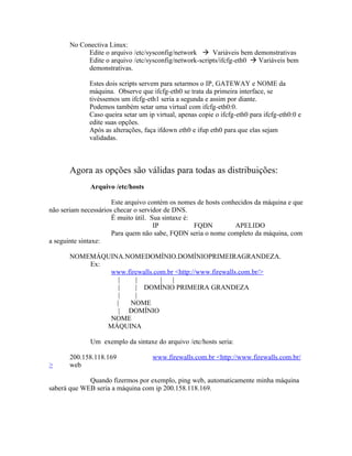 No Conectiva Linux:
            Edite o arquivo /etc/sysconfig/network  Variáveis bem demonstrativas
            Edite o arquivo /etc/sysconfig/network-scripts/ifcfg-eth0  Variáveis bem
            demonstrativas.

             Estes dois scripts servem para setarmos o IP, GATEWAY e NOME da
             máquina. Observe que ifcfg-eth0 se trata da primeira interface, se
             tivéssemos um ifcfg-eth1 seria a segunda e assim por diante.
             Podemos também setar uma virtual com ifcfg-eth0:0.
             Caso queira setar um ip virtual, apenas copie o ifcfg-eth0 para ifcfg-eth0:0 e
             edite suas opções.
             Após as alterações, faça ifdown eth0 e ifup eth0 para que elas sejam
             validadas.



       Agora as opções são válidas para todas as distribuições:
              Arquivo /etc/hosts

                      Este arquivo contém os nomes de hosts conhecidos da máquina e que
não seriam necessários checar o servidor de DNS.
                      É muito útil. Sua sintaxe é:
                                     IP            FQDN         APELIDO
                      Para quem não sabe, FQDN seria o nome completo da máquina, com
a seguinte sintaxe:

       NOMEMÁQUINA.NOMEDOMÍNIO.DOMÍNIOPRIMEIRAGRANDEZA.
           Ex:
               www.firewalls.com.br <http://www.firewalls.com.br/>
                  |   |        |   |
                  |   | DOMÍNIO PRIMEIRA GRANDEZA
                  |   |
                 |  NOME
                  | DOMÍNIO
               NOME
               MÁQUINA

              Um exemplo da sintaxe do arquivo /etc/hosts seria:

       200.158.118.169              www.firewalls.com.br <http://www.firewalls.com.br/
>      web

             Quando fizermos por exemplo, ping web, automaticamente minha máquina
saberá que WEB seria a máquina com ip 200.158.118.169.
 