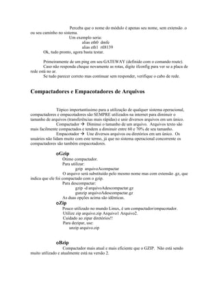 Perceba que o nome do módulo é apenas seu nome, sem extensão .o
ou seu caminho no sistema.
                      Um exemplo seria:
                             alias eth0 dmfe
                             alias eth1 rtl8139
       Ok, tudo pronto, agora basta testar.

        Primeiramente de um ping em seu GATEWAY (definido com o comando route).
        Caso não responda cheque novamente as rotas, digite ifconfig para ver se a placa de
rede está no ar.
        Se tudo parecer correto mas continuar sem responder, verifique o cabo de rede.


Compactadores e Empacotadores de Arquivos


               Tópico importantíssimo para a utilização de qualquer sistema operacional,
compactadores e empacotadores são SEMPRE utilizados na internet para diminuir o
tamanho de arquivos (transferências mais rápidas) e unir diversos arquivos em um único.
               Compactador  Diminui o tamanho de um arquivo. Arquivos texto são
mais facilmente compactados e tendem a diminuir entre 60 e 70% de seu tamanho.
               Empacotador  Une diversos arquivos ou diretórios em um único. Os
usuários não lidam muito com este termo, já que no sistema operacional concorrente os
compactadores são também empacotadores.

              oGzip
                    Ótimo compactador.
                    Para utilizar:
                            gzip arquivoAcompactar
                    O arquivo será substituído pelo mesmo nome mas com extensão .gz, que
indica que ele foi compactado com o gzip.
                    Para descompactar:
                            gzip -d arquivoAdescompactar.gz
                            gunzip arquivoAdescompactar.gz
                    As duas opções acima são idênticas.
              oZip
                  Pouco utilizado no mundo Linux, é um compactador/empacotador.
                  Utilize zip arquivo.zip Arquivo1 Arquivo2.
                  Cuidado ao zipar diretórios!!
                  Para dezipar, use:
                      unzip arquivo.zip


              oBzip
                   Compactador mais atual e mais eficiente que o GZIP. Não está sendo
muito utilizado e atualmente está na versão 2.
 