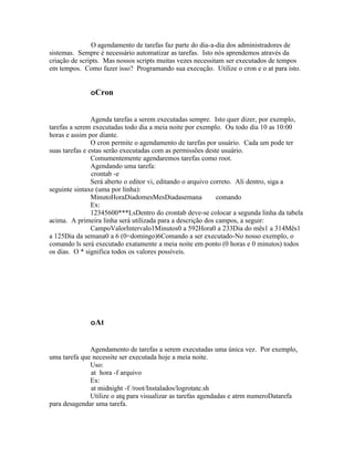 O agendamento de tarefas faz parte do dia-a-dia dos administradores de
sistemas. Sempre é necessário automatizar as tarefas. Isto nós aprendemos através da
criação de scripts. Mas nossos scripts muitas vezes necessitam ser executados de tempos
em tempos. Como fazer isso? Programando sua execução. Utilize o cron e o at para isto.


              oCron


                Agenda tarefas a serem executadas sempre. Isto quer dizer, por exemplo,
tarefas a serem executadas todo dia a meia noite por exemplo. Ou todo dia 10 as 10:00
horas e assim por diante.
                O cron permite o agendamento de tarefas por usuário. Cada um pode ter
suas tarefas e estas serão executadas com as permissões deste usuário.
                Comumentemente agendaremos tarefas como root.
                Agendando uma tarefa:
                crontab -e
                Será aberto o editor vi, editando o arquivo correto. Ali dentro, siga a
seguinte sintaxe (uma por linha):
                MinutoHoraDiadomesMesDiadasemana              comando
                Ex:
                12345600***LsDentro do crontab deve-se colocar a segunda linha da tabela
acima. A primeira linha será utilizada para a descrição dos campos, a seguir:
                CampoValorIntervalo1Minutos0 a 592Hora0 a 233Dia do mês1 a 314Mês1
a 125Dia da semana0 a 6 (0=domingo)6Comando a ser executado-No nosso exemplo, o
comando ls será executado exatamente a meia noite em ponto (0 horas e 0 minutos) todos
os dias. O * significa todos os valores possíveis.




              oAt


              Agendamento de tarefas a serem executadas uma única vez. Por exemplo,
uma tarefa que necessite ser executada hoje a meia noite.
              Uso:
              at hora -f arquivo
              Ex:
              at midnight -f /root/Instalados/logrotate.sh
              Utilize o atq para visualizar as tarefas agendadas e atrm numeroDatarefa
para desagendar uma tarefa.
 