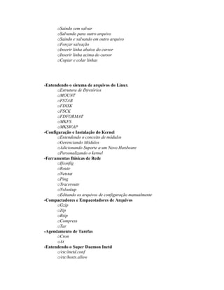 oSaindo sem salvar
      oSalvando para outro arquivo
      oSaindo e salvando em outro arquivo
      oForçar salvação
      oInserir linha abaixo do cursor
      oInserir linha acima do cursor
      oCopiar e colar linhas




-Entendendo o sistema de arquivos do Linux
       oEstrutura de Diretórios
       oMOUNT
       oFSTAB
       oFDISK
       oFSCK
       oFDFORMAT
       oMKFS
       oMKSWAP
-Configuração e Instalação do Kernel
       oEntendendo o conceito de módulos
       oGerenciando Módulos
       oAdicionando Suporte a um Novo Hardware
       oPersonalizando o kernel
-Ferramentas Básicas de Rede
       oIfconfig
       oRoute
       oNetstat
       oPing
       oTraceroute
       oNslookup
       oEditando os arquivos de configuração manualmente
-Compactadores e Empacotadores de Arquivos
       oGzip
       oZip
       oBzip
       oCompress
       oTar
-Agendamento de Tarefas
       oCron
       oAt
-Entendendo o Super Daemon Inetd
       o/etc/inetd.conf
       o/etc/hosts.allow
 