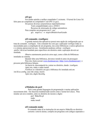 oO gcc
                Em minha opinião o melhor compilador C existente. O kernel do Linux foi
feito para ser compilado no compilador C da GNU (o gcc).
                Ele possui diversas características importantíssimas:
                       Total compatibilidade com o ANSI C
                       Recursos de otimização de código automáticos
                Para compilar um programa em C, use:
                       gcc arquivo.c -o arquivoBinárioAserGerado


              oO comando ./configure
                A grande maioria dos aplicativos possui uma opção de configuração que se
trata do comando ./configure. Este comando faz com que a aplicação verifique todas as
necessidades para a compilação de um programa, tais como bibliotecas e outros aplicativos
e o sistema operacional em uso. Geralmente podemos utilizar ./configure
-prefix=/dir/a/ser/instalado para especificar um diretório onde a aplicação deverá ser
instalada.
                Observe atentamente possíveis erros aqui, como a falta de bibliotecas
instaladas no sistema.
                Quando falta uma biblioteca, devemos instalá-la antes de prosseguir.
                Para isto, basta acessar www.freshmeat.net <http://www.freshmeat.net/> e
procurar pela biblioteca faltante.
                Ao baixá-la, descompactá-la e entrar no diretório, dando ./configure.
                Após isto, make e make install.
                Verificar se o diretório em que a biblioteca foi instalada está em
/etc/ld.so.config, caso não esteja, inserir.
                Após isto, digite ldconfig.




              oMódulos do perl
                  Perl é uma grande linguagem de programação e muitas aplicações
necessitaram dele. Ele funciona modularizado (assim como o kernel do Linux). Para
instalar um novo módulo, entre no diretório do mesmo e digite:
                     perl Makefile.pl
                     make
                     make install


              oO comando make
                  O comando make lê as instruções de um arquivo Makefile no diretório
                  corrente e através destas, compila um programa com códigos separados e
 