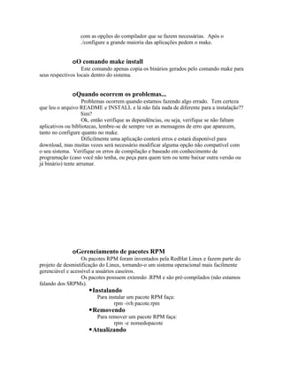 com as opções do compilador que se fazem necessárias. Após o
                  ./configure a grande maioria das aplicações pedem o make.


              oO comando make install
                   Este comando apenas copia os binários gerados pelo comando make para
seus respectivos locais dentro do sistema.


              oQuando ocorrem os problemas...
                    Problemas ocorrem quando estamos fazendo algo errado. Tem certeza
que leu o arquivo README e INSTALL e lá não fala nada de diferente para a instalação??
                    Sim?
                    Ok, então verifique as dependências, ou seja, verifique se não faltam
aplicativos ou bibliotecas, lembre-se de sempre ver as mensagens de erro que aparecem,
tanto no configure quanto no make.
                    Dificilmente uma aplicação conterá erros e estará disponível para
download, mas muitas vezes será necessário modificar alguma opção não compatível com
o seu sistema. Verifique os erros de compilação e baseado em conhecimento de
programação (caso você não tenha, ou peça para quem tem ou tente baixar outra versão ou
já binário) tente arrumar.




              oGerenciamento de pacotes RPM
                   Os pacotes RPM foram inventados pela RedHat Linux e fazem parte do
projeto de desmistificação do Linux, tornando-o um sistema operacional mais facilmente
gerenciável e acessível a usuários caseiros.
                   Os pacotes possuem extensão .RPM e são pré-compilados (não estamos
falando dos SRPMs).
                     Instalando
                         Para instalar um pacote RPM faça:
                                rpm -ivh pacote.rpm
                     Removendo
                         Para remover um pacote RPM faça:
                                rpm -e nomedopacote
                     Atualizando
 